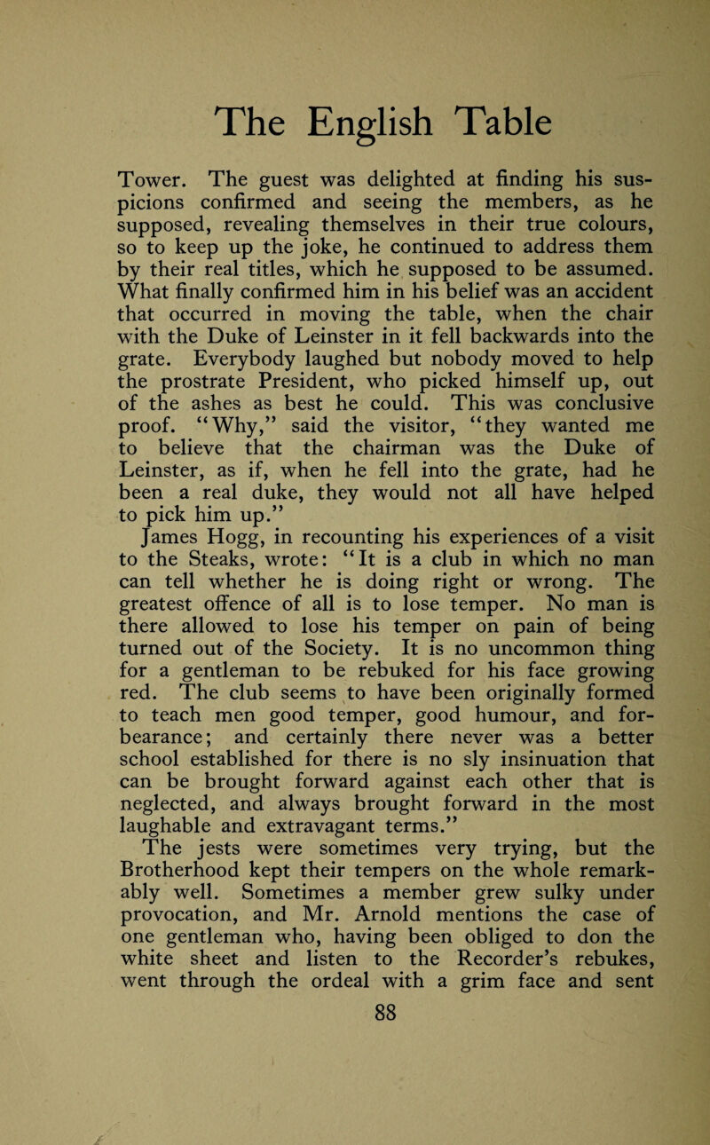 Tower. The guest was delighted at finding his sus¬ picions confirmed and seeing the members, as he supposed, revealing themselves in their true colours, so to keep up the joke, he continued to address them by their real titles, which he supposed to be assumed. What finally confirmed him in his belief was an accident that occurred in moving the table, when the chair with the Duke of Leinster in it fell backwards into the grate. Everybody laughed but nobody moved to help the prostrate President, who picked himself up, out of the ashes as best he could. This was conclusive proof. “Why,” said the visitor, “they wanted me to believe that the chairman was the Duke of Leinster, as if, when he fell into the grate, had he been a real duke, they would not all have helped to pick him up.” James Hogg, in recounting his experiences of a visit to the Steaks, wrote: “It is a club in which no man can tell whether he is doing right or wrong. The greatest offence of all is to lose temper. No man is there allowed to lose his temper on pain of being turned out of the Society. It is no uncommon thing for a gentleman to be rebuked for his face growing red. The club seems to have been originally formed to teach men good temper, good humour, and for¬ bearance ; and certainly there never was a better school established for there is no sly insinuation that can be brought forward against each other that is neglected, and always brought forward in the most laughable and extravagant terms.” The jests were sometimes very trying, but the Brotherhood kept their tempers on the whole remark¬ ably well. Sometimes a member grew sulky under provocation, and Mr. Arnold mentions the case of one gentleman who, having been obliged to don the white sheet and listen to the Recorder’s rebukes, went through the ordeal with a grim face and sent