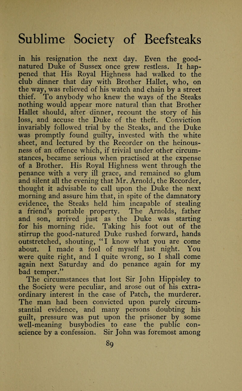 in his resignation the next day. Even the good- natured Duke of Sussex once grew restless. It hap¬ pened that His Royal Highness had walked to the club dinner that day with Brother Hallet, who, on the way, was relieved of his watch and chain by a street thief. To anybody who knew the ways of the Steaks nothing would appear more natural than that Brother Hallet should, after dinner, recount the story of his loss, and accuse the Duke of the theft. Conviction invariably followed trial by the Steaks, and the Duke was promptly found guilty, invested with the white sheet, and lectured by the Recorder on the heinous¬ ness of an offence which, if trivial under other circum¬ stances, became serious when practised at the expense of a Brother. His Royal Highness went through the penance with a very ill grace, and remained so glum and silent all the evening that Mr. Arnold, the Recorder, thought it advisable to call upon the Duke the next morning and assure him that, in spite of the damnatory evidence, the Steaks held him incapable of stealing a friend’s portable property. The Arnolds, father and son, arrived just as the Duke was starting for his morning ride. Taking his foot out of the stirrup the good-natured Duke rushed forward, hands outstretched, shouting, “I know what you are come about. I made a fool of myself last night. You were quite right, and I quite wrong, so I shall come again next Saturday and do penance again for my bad temper.” The circumstances that lost Sir John Hippisley to the Society were peculiar, and arose out of his extra¬ ordinary interest in the case of Patch, the murderer. The man had been convicted upon purely circum¬ stantial evidence, and many persons doubting his guilt, pressure was put upon the prisoner by some well-meaning busybodies to ease the public con¬ science by a confession. Sir John was foremost among