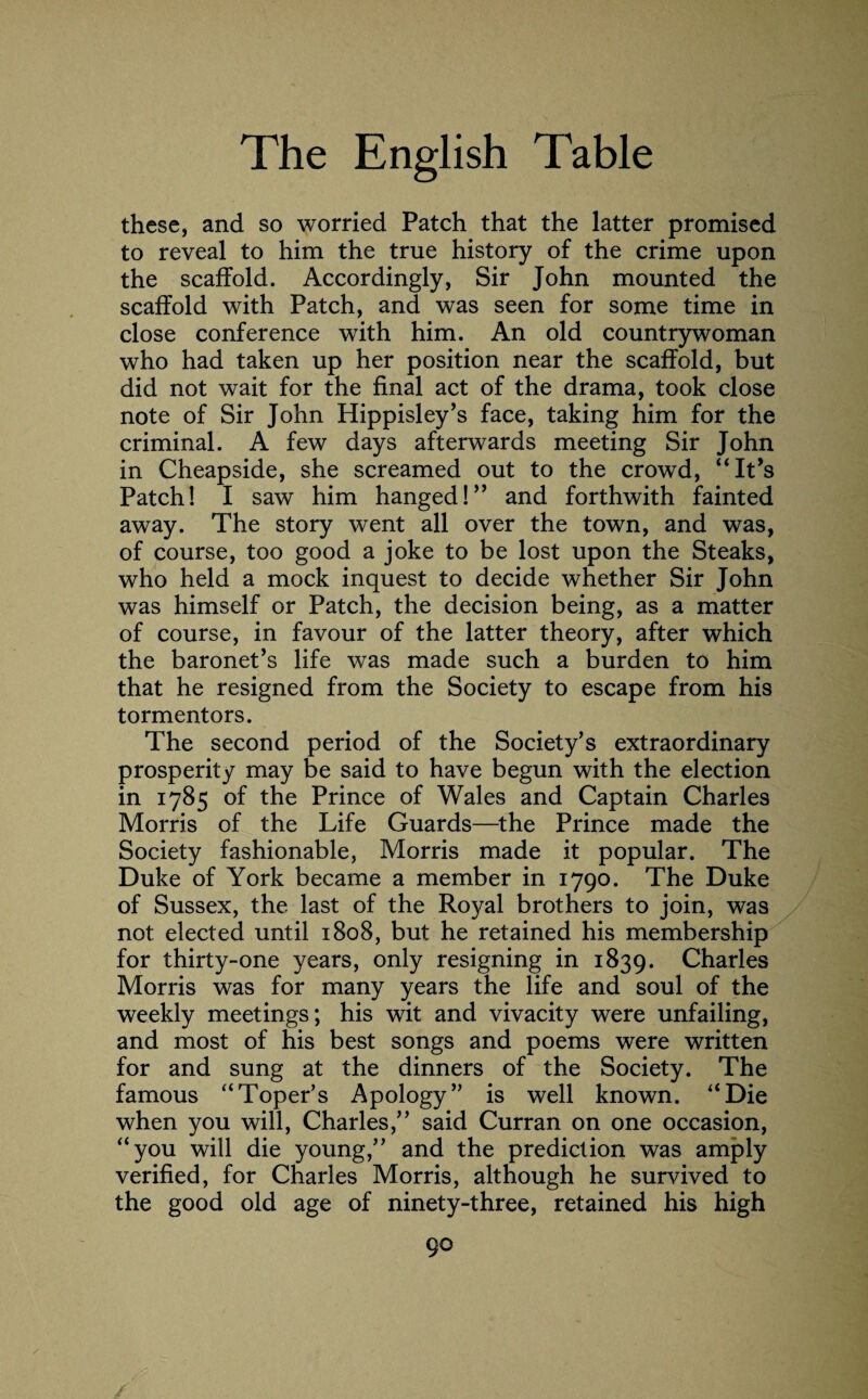 these, and so worried Patch that the latter promised to reveal to him the true history of the crime upon the scaffold. Accordingly, Sir John mounted the scaffold with Patch, and was seen for some time in close conference with him. An old countrywoman who had taken up her position near the scaffold, but did not wait for the final act of the drama, took close note of Sir John Hippisley’s face, taking him for the criminal. A few days afterwards meeting Sir John in Cheapside, she screamed out to the crowd, “It’s Patch! I saw him hanged!” and forthwith fainted away. The story went all over the town, and was, of course, too good a joke to be lost upon the Steaks, who held a mock inquest to decide whether Sir John was himself or Patch, the decision being, as a matter of course, in favour of the latter theory, after which the baronet’s life was made such a burden to him that he resigned from the Society to escape from his tormentors. The second period of the Society’s extraordinary prosperity may be said to have begun with the election in 1785 of the Prince of Wales and Captain Charles Morris of the Life Guards—the Prince made the Society fashionable, Morris made it popular. The Duke of York became a member in 1790. The Duke of Sussex, the last of the Royal brothers to join, was not elected until 1808, but he retained his membership for thirty-one years, only resigning in 1839. Charles Morris was for many years the life and soul of the weekly meetings; his wit and vivacity were unfailing, and most of his best songs and poems were written for and sung at the dinners of the Society. The famous “Toper’s Apology” is well known. “Die when you will, Charles,” said Curran on one occasion, “you will die young,” and the prediction was amply verified, for Charles Morris, although he survived to the good old age of ninety-three, retained his high