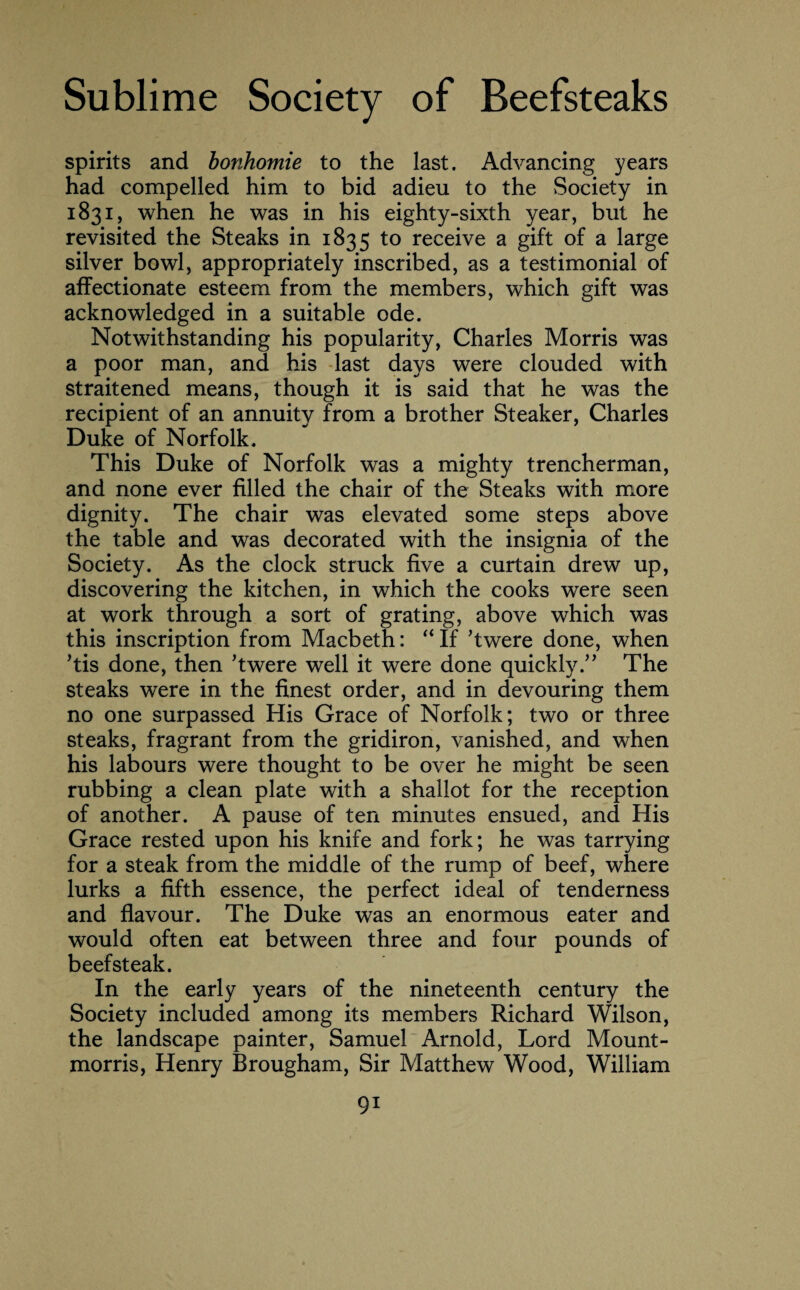 spirits and bonhomie to the last. Advancing years had compelled him to bid adieu to the Society in 1831, when he was in his eighty-sixth year, but he revisited the Steaks in 1835 to receive a gift of a large silver bowl, appropriately inscribed, as a testimonial of affectionate esteem from the members, which gift was acknowledged in a suitable ode. Notwithstanding his popularity, Charles Morris was a poor man, and his last days were clouded with straitened means, though it is said that he was the recipient of an annuity from a brother Steaker, Charles Duke of Norfolk. This Duke of Norfolk was a mighty trencherman, and none ever filled the chair of the Steaks with more dignity. The chair was elevated some steps above the table and was decorated with the insignia of the Society. As the clock struck five a curtain drew up, discovering the kitchen, in which the cooks were seen at work through a sort of grating, above which was this inscription from Macbeth: “ If ’twere done, when ’tis done, then ’twere well it were done quickly.” The steaks were in the finest order, and in devouring them no one surpassed His Grace of Norfolk; two or three steaks, fragrant from the gridiron, vanished, and when his labours were thought to be over he might be seen rubbing a clean plate with a shallot for the reception of another. A pause of ten minutes ensued, and His Grace rested upon his knife and fork; he was tarrying for a steak from the middle of the rump of beef, where lurks a fifth essence, the perfect ideal of tenderness and flavour. The Duke was an enormous eater and would often eat between three and four pounds of beefsteak. In the early years of the nineteenth century the Society included among its members Richard Wilson, the landscape painter, Samuel Arnold, Lord Mount- morris, Henry Brougham, Sir Matthew Wood, William