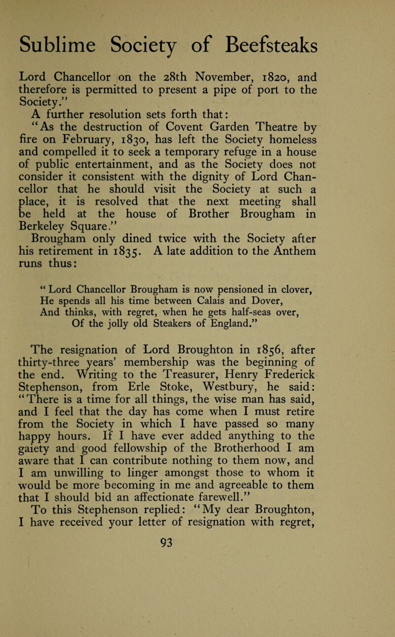 Lord Chancellor on the 28th November, 1820, and therefore is permitted to present a pipe of port to the Society .” A further resolution sets forth that: “As the destruction of Covent Garden Theatre by fire on February, 1830, has left the Society homeless and compelled it to seek a temporary refuge in a house of public entertainment, and as the Society does not consider it consistent with the dignity of Lord Chan¬ cellor that he should visit the Society at such a place, it is resolved that the next meeting shall be held at the house of Brother Brougham in Berkeley Square ” Brougham only dined twice with the Society after his retirement in 1835. A late addition to the Anthem runs thus: “ Lord Chancellor Brougham is now pensioned in clover, He spends all his time between Calais and Dover, And thinks, with regret, when he gets half-seas over, Of the jolly old Steakers of England.” The resignation of Lord Broughton in 1856, after thirty-three years’ membership was the beginning of the end. Writing to the Treasurer, Henry Frederick Stephenson, from Erie Stoke, Westbury, he said: “There is a time for all things, the wise man has said, and I feel that the day has come when I must retire from the Society in which I have passed so many happy hours. If I have ever added anything to the gaiety and good fellowship of the Brotherhood I am aware that I can contribute nothing to them now, and I am unwilling to linger amongst those to whom it would be more becoming in me and agreeable to them that I should bid an affectionate farewell.” To this Stephenson replied: “My dear Broughton, I have received your letter of resignation with regret,