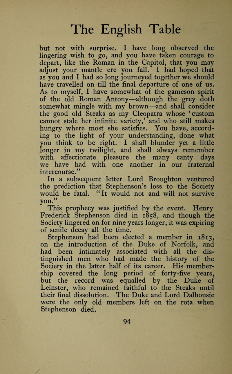 but not with surprise. I have long observed the lingering wish to go, and you have taken courage to depart, like the Roman in the Capitol, that you may adjust your mantle ere you fall. I had hoped that as you and I had so long journeyed together we should have travelled on till the final departure of one of us. As to myself, I have somewhat of the gameson spirit of the old Roman Antony—although the grey doth somewhat mingle with my brown—and shall consider the good old Steaks as my Cleopatra whose ‘custom cannot stale her infinite variety/ and who still makes hungry where most she satisfies. You have, accord¬ ing to the light of your understanding, done what you think to be right. I shall blunder yet a little longer in my twilight, and shall always remember with affectionate pleasure the many canty days we have had with one another in our fraternal intercourse.” In a subsequent letter Lord Broughton ventured the prediction that Stephenson’s loss to the Society would be fatal. “It would not and will not survive you.” This prophecy was justified by the event. Henry Frederick Stephenson died in 1858, and though the Society lingered on for nine years longer, it was expiring of senile decay all the time. Stephenson had been elected a member in 1813, on the introduction of the Duke of Norfolk, and had been intimately associated with all the dis¬ tinguished men who had made the history of the Society in the latter half of its career. His member¬ ship covered the long period of forty-five years, but the record was equalled by the Duke of Leinster, who remained faithful to the Steaks until their final dissolution. The Duke and Lord Dalhousie were the only old members left on the rota when Stephenson died.