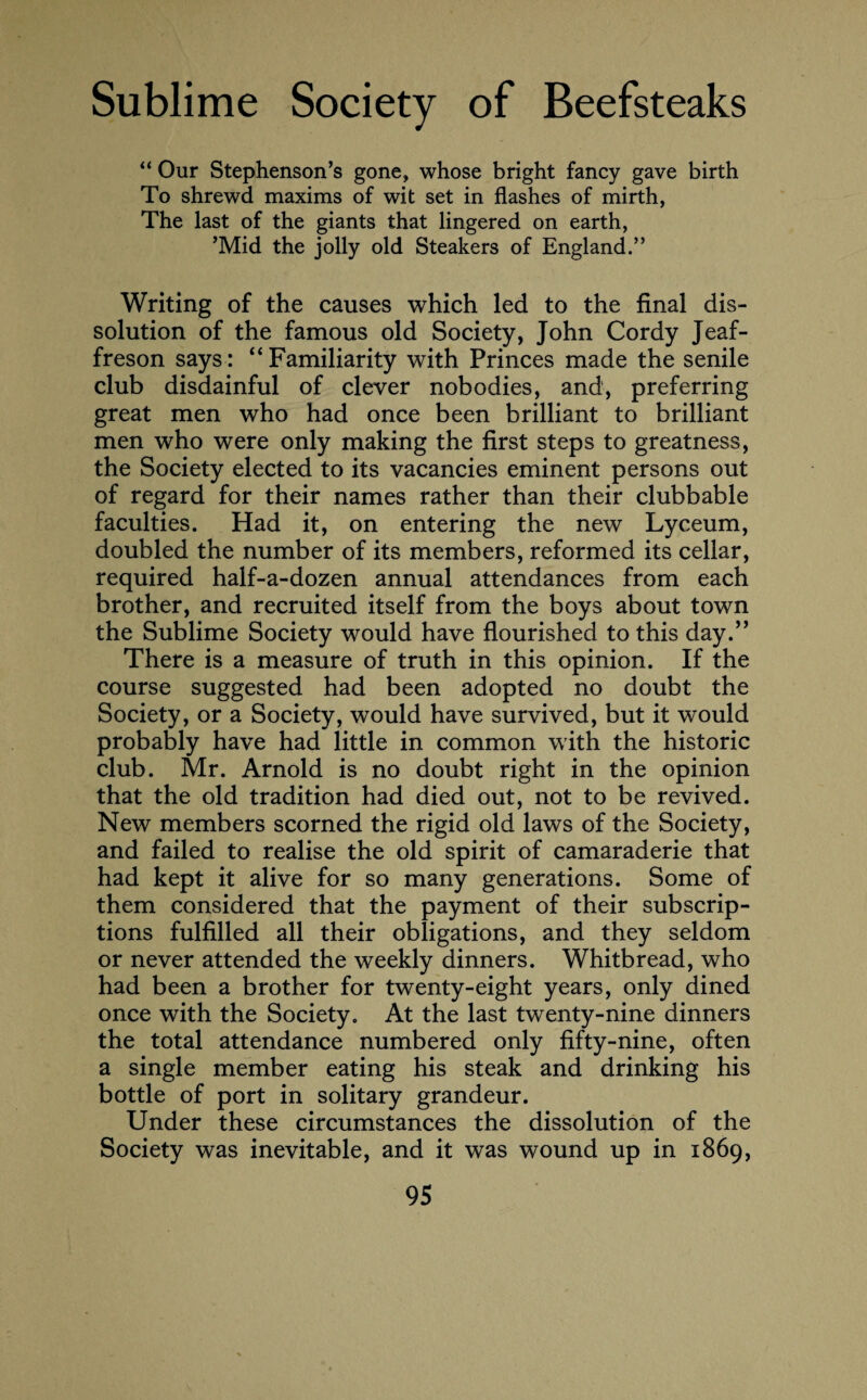 “ Our Stephenson’s gone, whose bright fancy gave birth To shrewd maxims of wit set in flashes of mirth, The last of the giants that lingered on earth, ’Mid the jolly old Steakers of England.” Writing of the causes which led to the final dis¬ solution of the famous old Society, John Cordy Jeaf- freson says: “Familiarity with Princes made the senile club disdainful of clever nobodies, and, preferring great men who had once been brilliant to brilliant men who were only making the first steps to greatness, the Society elected to its vacancies eminent persons out of regard for their names rather than their clubbable faculties. Had it, on entering the new Lyceum, doubled the number of its members, reformed its cellar, required half-a-dozen annual attendances from each brother, and recruited itself from the boys about town the Sublime Society would have flourished to this day.” There is a measure of truth in this opinion. If the course suggested had been adopted no doubt the Society, or a Society, would have survived, but it would probably have had little in common with the historic club. Mr. Arnold is no doubt right in the opinion that the old tradition had died out, not to be revived. New members scorned the rigid old laws of the Society, and failed to realise the old spirit of camaraderie that had kept it alive for so many generations. Some of them considered that the payment of their subscrip¬ tions fulfilled all their obligations, and they seldom or never attended the weekly dinners. Whitbread, who had been a brother for twenty-eight years, only dined once with the Society. At the last twenty-nine dinners the total attendance numbered only fifty-nine, often a single member eating his steak and drinking his bottle of port in solitary grandeur. Under these circumstances the dissolution of the Society was inevitable, and it was wound up in 1869,