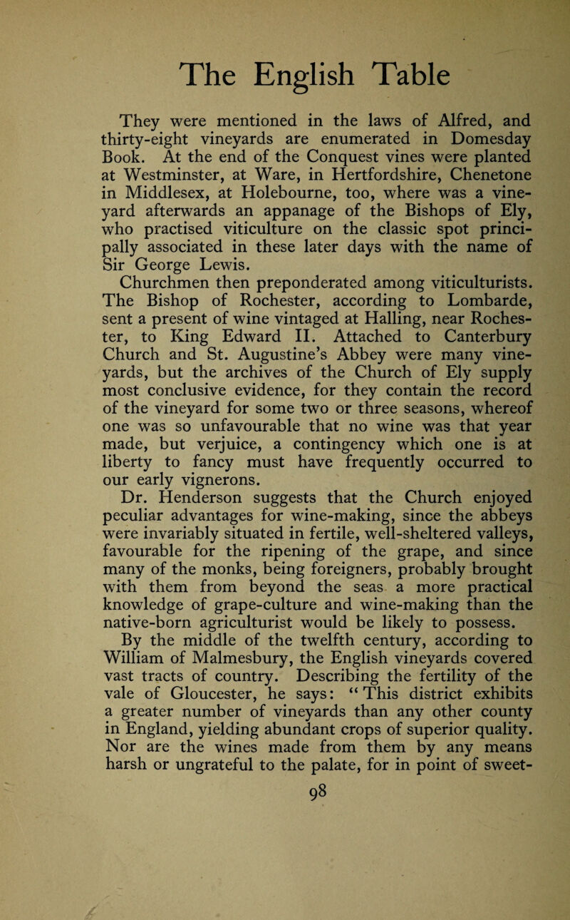 They were mentioned in the laws of Alfred, and thirty-eight vineyards are enumerated in Domesday Book. At the end of the Conquest vines were planted at Westminster, at Ware, in Hertfordshire, Chenetone in Middlesex, at Holebourne, too, where was a vine¬ yard afterwards an appanage of the Bishops of Ely, who practised viticulture on the classic spot princi¬ pally associated in these later days with the name of Sir George Lewis. Churchmen then preponderated among viticulturists. The Bishop of Rochester, according to Lombarde, sent a present of wine vintaged at Hailing, near Roches¬ ter, to King Edward II. Attached to Canterbury Church and St. Augustine’s Abbey were many vine¬ yards, but the archives of the Church of Ely supply most conclusive evidence, for they contain the record of the vineyard for some two or three seasons, whereof one was so unfavourable that no wine was that year made, but verjuice, a contingency which one is at liberty to fancy must have frequently occurred to our early vignerons. Dr. Henderson suggests that the Church enjoyed peculiar advantages for wine-making, since the abbeys were invariably situated in fertile, well-sheltered valleys, favourable for the ripening of the grape, and since many of the monks, being foreigners, probably brought with them from beyond the seas a more practical knowledge of grape-culture and wine-making than the native-born agriculturist would be likely to possess. By the middle of the twelfth century, according to William of Malmesbury, the English vineyards covered vast tracts of country. Describing the fertility of the vale of Gloucester, he says: “ This district exhibits a greater number of vineyards than any other county in England, yielding abundant crops of superior quality. Nor are the wines made from them by any means harsh or ungrateful to the palate, for in point of sweet-