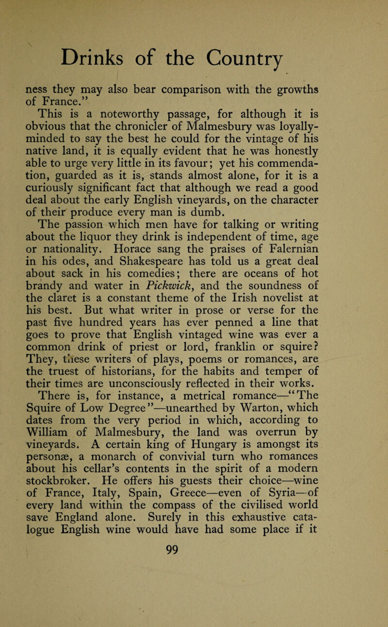 \ Drinks of the Country ness they may also bear comparison with the growths of France.” This is a noteworthy passage, for although it is obvious that the chronicler of Malmesbury was loyally- minded to say the best he could for the vintage of his native land, it is equally evident that he was honestly able to urge very little in its favour; yet his commenda¬ tion, guarded as it is, stands almost alone, for it is a curiously significant fact that although we read a good deal about the early English vineyards, on the character of their produce every man is dumb. The passion which men have for talking or writing about the liquor they drink is independent of time, age or nationality. Horace sang the praises of Falernian in his odes, and Shakespeare has told us a great deal about sack in his comedies; there are oceans of hot brandy and water in Pickwick, and the soundness of the claret is a constant theme of the Irish novelist at his best. But what writer in prose or verse for the past five hundred years has ever penned a line that goes to prove that English vintaged wine was ever a common drink of priest or lord, franklin or squire? They, these writers of plays, poems or romances, are the truest of historians, for the habits and temper of their times are unconsciously reflected in their works. There is, for instance, a metrical romance—“The Squire of Low Degree’’—unearthed by Warton, which dates from the very period in which, according to William of Malmesbury, the land was overrun by vineyards. A certain king of Hungary is amongst its personae, a monarch of convivial turn who romances about his cellar’s contents in the spirit of a modern stockbroker. He offers his guests their choice—wine of France, Italy, Spain, Greece—even of Syria—of every land within the compass of the civilised world save England alone. Surely in this exhaustive cata¬ logue English wine would have had some place if it