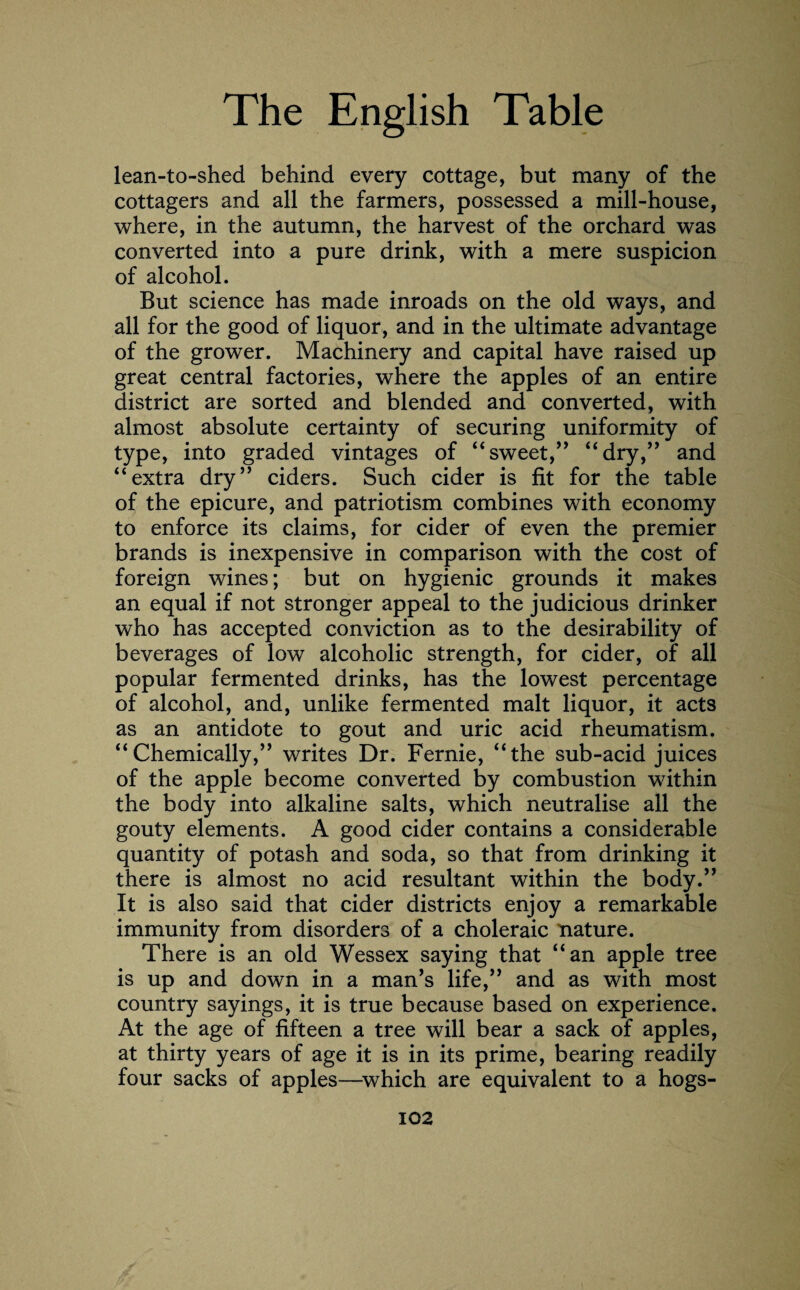 lean-to-shed behind every cottage, but many of the cottagers and all the farmers, possessed a mill-house, where, in the autumn, the harvest of the orchard was converted into a pure drink, with a mere suspicion of alcohol. But science has made inroads on the old ways, and all for the good of liquor, and in the ultimate advantage of the grower. Machinery and capital have raised up great central factories, where the apples of an entire district are sorted and blended and converted, with almost absolute certainty of securing uniformity of type, into graded vintages of “sweet,” “dry,” and “extra dry” ciders. Such cider is fit for the table of the epicure, and patriotism combines with economy to enforce its claims, for cider of even the premier brands is inexpensive in comparison with the cost of foreign wines; but on hygienic grounds it makes an equal if not stronger appeal to the judicious drinker who has accepted conviction as to the desirability of beverages of low alcoholic strength, for cider, of all popular fermented drinks, has the lowest percentage of alcohol, and, unlike fermented malt liquor, it acts as an antidote to gout and uric acid rheumatism. “Chemically,” writes Dr. Fernie, “the sub-acid juices of the apple become converted by combustion within the body into alkaline salts, which neutralise all the gouty elements. A good cider contains a considerable quantity of potash and soda, so that from drinking it there is almost no acid resultant within the body.” It is also said that cider districts enjoy a remarkable immunity from disorders of a choleraic nature. There is an old Wessex saying that “an apple tree is up and down in a man’s life,” and as with most country sayings, it is true because based on experience. At the age of fifteen a tree will bear a sack of apples, at thirty years of age it is in its prime, bearing readily four sacks of apples—which are equivalent to a hogs-