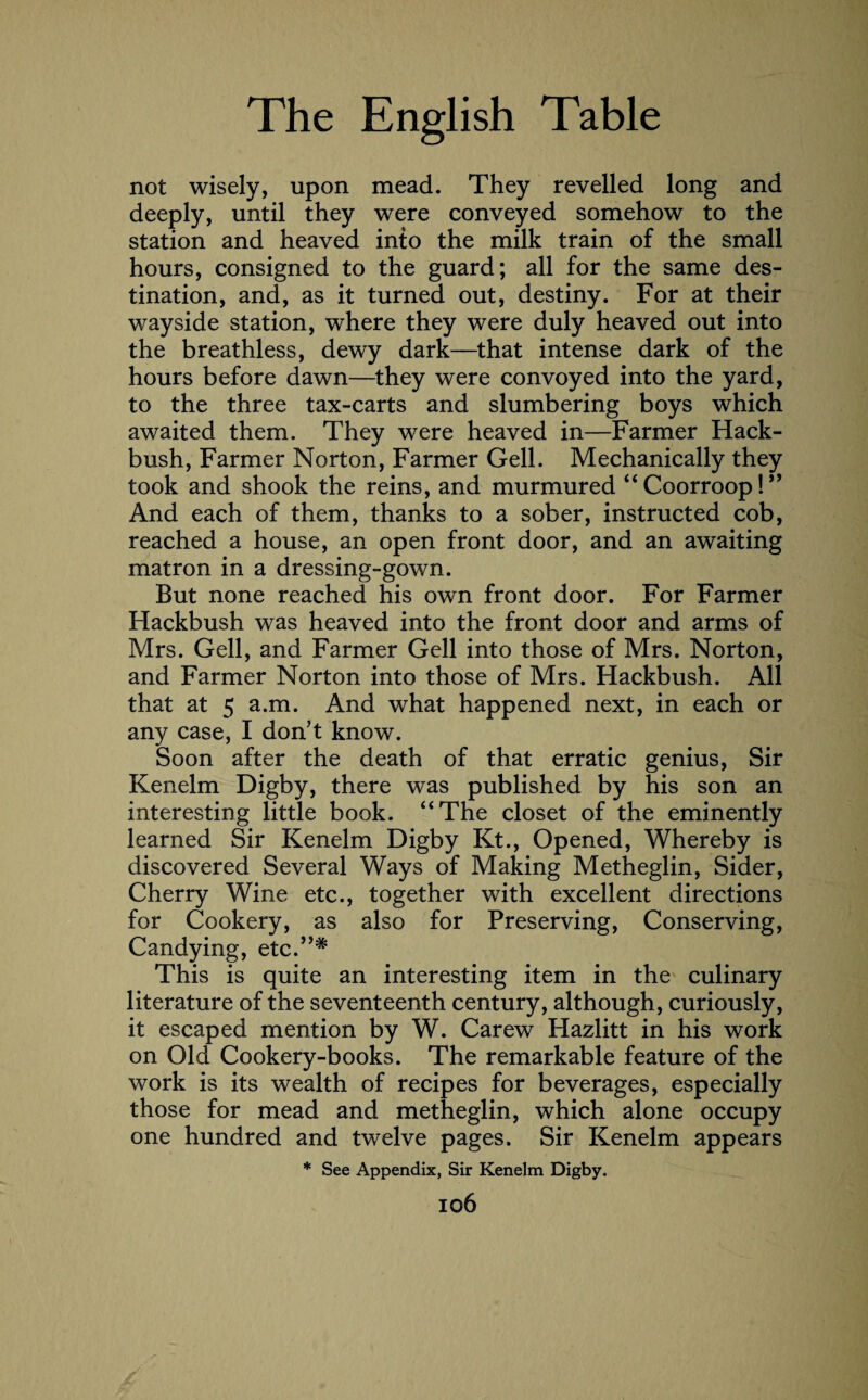 not wisely, upon mead. They revelled long and deeply, until they were conveyed somehow to the station and heaved into the milk train of the small hours, consigned to the guard; all for the same des¬ tination, and, as it turned out, destiny. For at their wayside station, where they were duly heaved out into the breathless, dewy dark—that intense dark of the hours before dawn—they were convoyed into the yard, to the three tax-carts and slumbering boys which awaited them. They were heaved in—Farmer Hack- bush, Farmer Norton, Farmer Gell. Mechanically they took and shook the reins, and murmured “ Coorroop!” And each of them, thanks to a sober, instructed cob, reached a house, an open front door, and an awaiting matron in a dressing-gown. But none reached his own front door. For Farmer Hackbush was heaved into the front door and arms of Mrs. Gell, and Farmer Gell into those of Mrs. Norton, and Farmer Norton into those of Mrs. Hackbush. All that at 5 a.m. And what happened next, in each or any case, I don’t know. Soon after the death of that erratic genius, Sir Kenelm Digby, there was published by his son an interesting little book. “The closet of the eminently learned Sir Kenelm Digby Kt., Opened, Whereby is discovered Several Ways of Making Metheglin, Sider, Cherry Wine etc., together with excellent directions for Cookery, as also for Preserving, Conserving, Candying, etc.”* This is quite an interesting item in the culinary literature of the seventeenth century, although, curiously, it escaped mention by W. Carew Hazlitt in his work on Old Cookery-books. The remarkable feature of the work is its wealth of recipes for beverages, especially those for mead and metheglin, which alone occupy one hundred and twelve pages. Sir Kenelm appears * See Appendix, Sir Kenelm Digby.