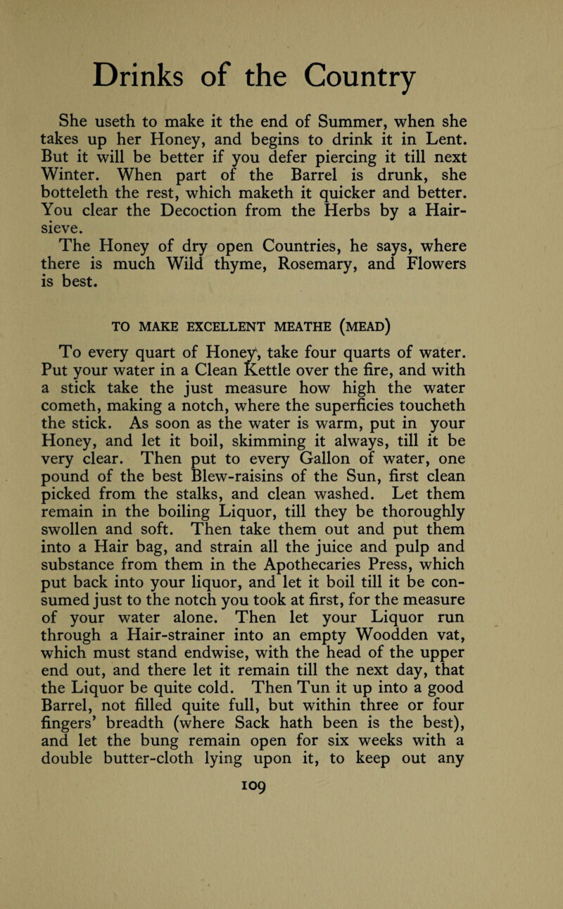 She useth to make it the end of Summer, when she takes up her Honey, and begins to drink it in Lent. But it will be better if you defer piercing it till next Winter. When part of the Barrel is drunk, she botteleth the rest, which maketh it quicker and better. You clear the Decoction from the Herbs by a Hair- sieve. The Honey of dry open Countries, he says, where there is much Wild thyme, Rosemary, and Flowers is best. TO MAKE EXCELLENT MEATHE (MEAD) To every quart of Honey, take four quarts of water. Put your water in a Clean Kettle over the fire, and with a stick take the just measure how high the water cometh, making a notch, where the superficies toucheth the stick. As soon as the water is warm, put in your Honey, and let it boil, skimming it always, till it be very clear. Then put to every Gallon of water, one pound of the best Blew-raisins of the Sun, first clean picked from the stalks, and clean washed. Let them remain in the boiling Liquor, till they be thoroughly swollen and soft. Then take them out and put them into a Hair bag, and strain all the juice and pulp and substance from them in the Apothecaries Press, which put back into your liquor, and let it boil till it be con¬ sumed just to the notch you took at first, for the measure of your water alone. Then let your Liquor run through a Hair-strainer into an empty Woodden vat, which must stand endwise, with the head of the upper end out, and there let it remain till the next day, that the Liquor be quite cold. Then Tun it up into a good Barrel, not filled quite full, but within three or four fingers’ breadth (where Sack hath been is the best), and let the bung remain open for six weeks with a double butter-cloth lying upon it, to keep out any