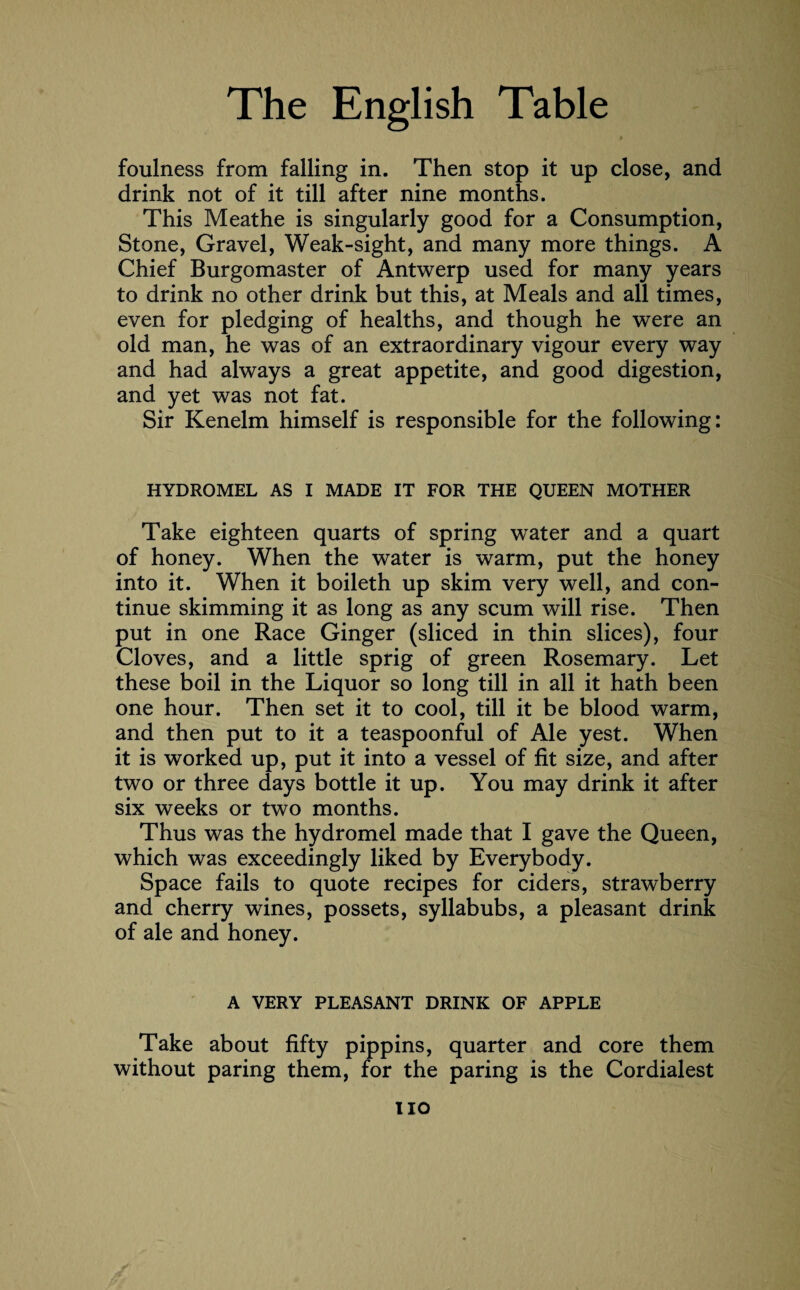 foulness from falling in. Then stop it up close, and drink not of it till after nine months. This Meathe is singularly good for a Consumption, Stone, Gravel, Weak-sight, and many more things. A Chief Burgomaster of Antwerp used for many years to drink no other drink but this, at Meals and all times, even for pledging of healths, and though he were an old man, he was of an extraordinary vigour every way and had always a great appetite, and good digestion, and yet was not fat. Sir Kenelm himself is responsible for the following: HYDROMEL AS I MADE IT FOR THE QUEEN MOTHER Take eighteen quarts of spring water and a quart of honey. When the water is warm, put the honey into it. When it boileth up skim very well, and con¬ tinue skimming it as long as any scum will rise. Then put in one Race Ginger (sliced in thin slices), four Cloves, and a little sprig of green Rosemary. Let these boil in the Liquor so long till in all it hath been one hour. Then set it to cool, till it be blood warm, and then put to it a teaspoonful of Ale yest. When it is worked up, put it into a vessel of fit size, and after two or three days bottle it up. You may drink it after six weeks or two months. Thus was the hydromel made that I gave the Queen, which was exceedingly liked by Everybody. Space fails to quote recipes for ciders, strawberry and cherry wines, possets, syllabubs, a pleasant drink of ale and honey. A VERY PLEASANT DRINK OF APPLE Take about fifty pippins, quarter and core them without paring them, for the paring is the Cordialest no