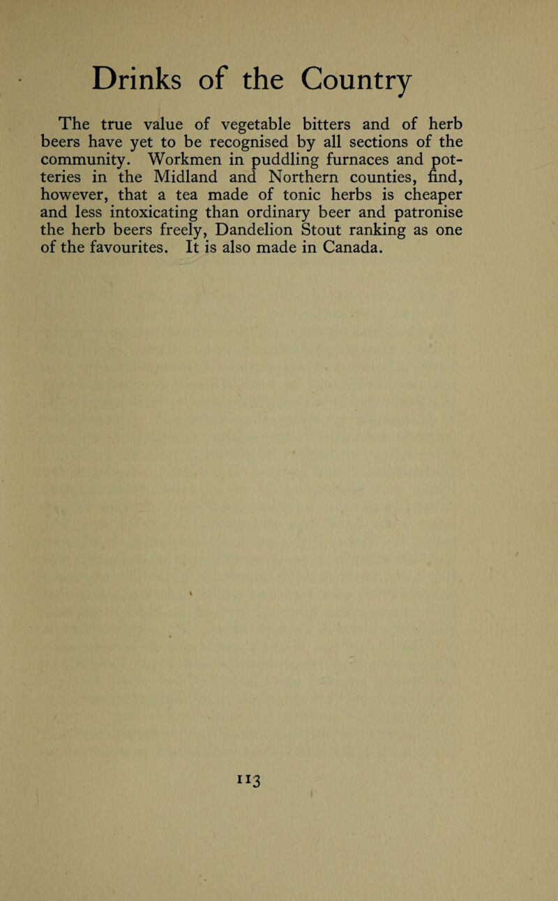 The true value of vegetable bitters and of herb beers have yet to be recognised by all sections of the community. Workmen in puddling furnaces and pot¬ teries in the Midland and Northern counties, find, however, that a tea made of tonic herbs is cheaper and less intoxicating than ordinary beer and patronise the herb beers freely, Dandelion Stout ranking as one of the favourites. It is also made in Canada.