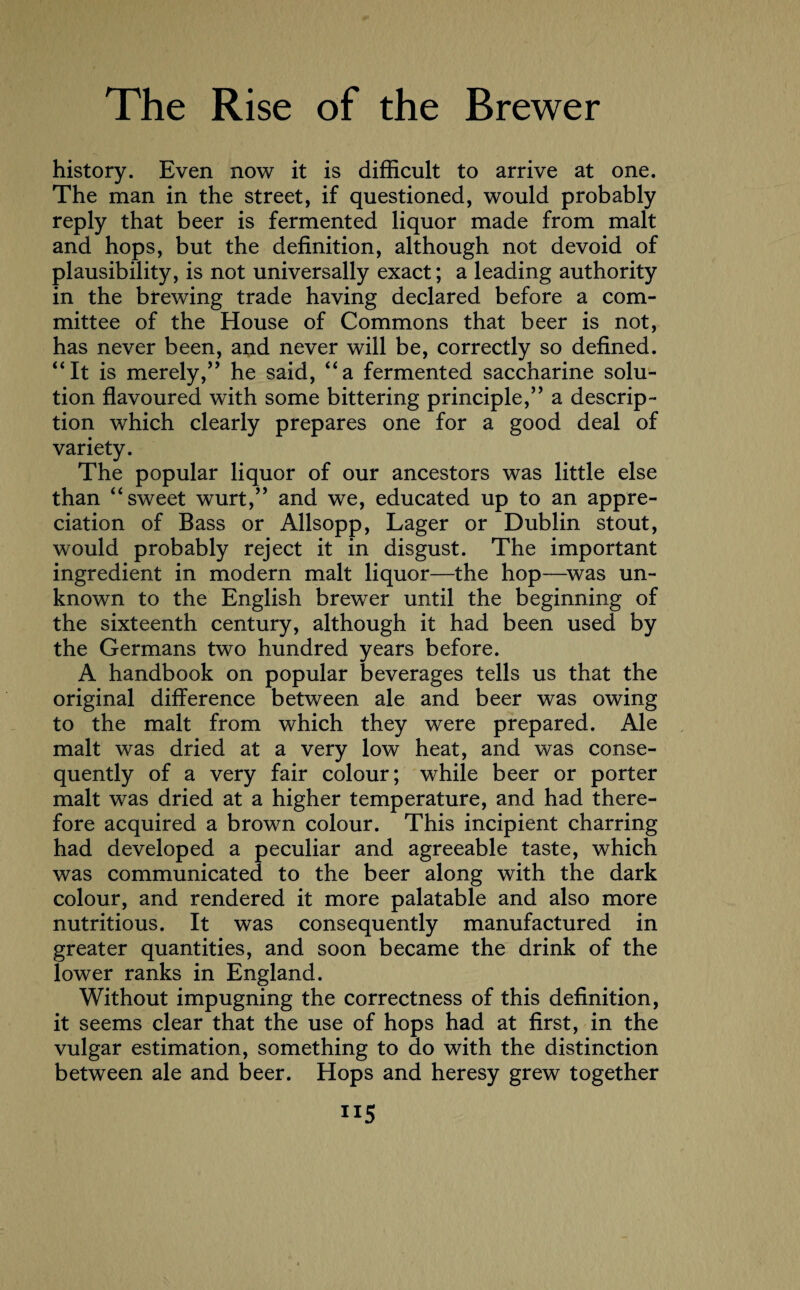 history. Even now it is difficult to arrive at one. The man in the street, if questioned, would probably reply that beer is fermented liquor made from malt and hops, but the definition, although not devoid of plausibility, is not universally exact; a leading authority in the brewing trade having declared before a com¬ mittee of the House of Commons that beer is not, has never been, and never will be, correctly so defined. “It is merely,” he said, “a fermented saccharine solu¬ tion flavoured with some bittering principle,” a descrip¬ tion which clearly prepares one for a good deal of variety. The popular liquor of our ancestors was little else than “sweet wurt,” and we, educated up to an appre¬ ciation of Bass or Allsopp, Lager or Dublin stout, would probably reject it in disgust. The important ingredient in modern malt liquor—the hop—was un¬ known to the English brewer until the beginning of the sixteenth century, although it had been used by the Germans two hundred years before. A handbook on popular beverages tells us that the original difference between ale and beer was owing to the malt from which they were prepared. Ale malt was dried at a very low heat, and was conse¬ quently of a very fair colour; while beer or porter malt was dried at a higher temperature, and had there¬ fore acquired a brown colour. This incipient charring had developed a peculiar and agreeable taste, which was communicated to the beer along with the dark colour, and rendered it more palatable and also more nutritious. It was consequently manufactured in greater quantities, and soon became the drink of the lower ranks in England. Without impugning the correctness of this definition, it seems clear that the use of hops had at first, in the vulgar estimation, something to do with the distinction between ale and beer. Hops and heresy grew together