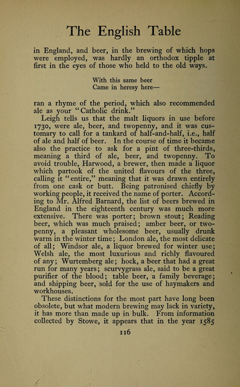 in England, and beer, in the brewing of which hops were employed, was hardly an orthodox tipple at first in the eyes of those who held to the old ways. With this same beer Came in heresy here— ran a rhyme of the period, which also recommended ale as your “ Catholic drink.” Leigh tells us that the malt liquors in use before 1730, were ale, beer, and twopenny, and it was cus¬ tomary to call for a tankard of half-and-half, i.e., half of ale and half of beer. In the course of time it became also the practice to ask for a pint of three-thirds, meaning a third of ale, beer, and twopenny. To avoid trouble, Harwood, a brewer, then made a liquor which partook of the united flavours of the three, calling it “entire,” meaning that it was drawn entirely from one cask or butt. Being patronised chiefly by working people, it received the name of porter. Accord¬ ing to Mr. Alfred Barnard, the list of beers brewed in England in the eighteenth century was much more extensive. There was porter; brown stout; Reading beer, which was much praised; amber beer, or two¬ penny, a pleasant wholesome beer, usually drunk warm in the winter time; London ale, the most delicate of all; Windsor ale, a liquor brewed for winter use; Welsh ale, the most luxurious and richly flavoured of any; Wurtemberg ale; hock, a beer that had a great run for many years; scurvygrass ale, said to be a great purifier of the blood; table beer, a family beverage; and shipping beer, sold for the use of haymakers and workhouses. These distinctions for the most part have long been obsolete, but what modern brewing may lack in variety, it has more than made up in bulk. From information collected by Stowe, it appears that in the year 1585