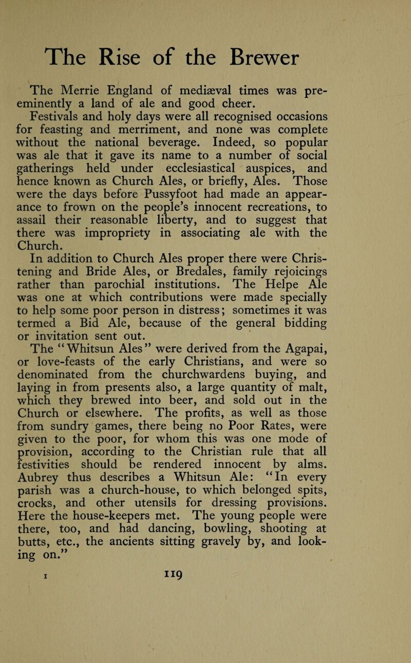The Merrie England of mediaeval times was pre¬ eminently a land of ale and good cheer. Festivals and holy days were all recognised occasions for feasting and merriment, and none was complete without the national beverage. Indeed, so popular was ale that it gave its name to a number of social gatherings held under ecclesiastical auspices, and hence known as Church Ales, or briefly, Ales. Those were the days before Pussyfoot had made an appear¬ ance to frown on the people’s innocent recreations, to assail their reasonable liberty, and to suggest that there was impropriety in associating ale with the Church. In addition to Church Ales proper there were Chris¬ tening and Bride Ales, or Bredales, family rejoicings rather than parochial institutions. The Helpe Ale was one at which contributions were made specially to help some poor person in distress; sometimes it was termed a Bid Ale, because of the general bidding or invitation sent out. The 4‘Whitsun Ales” were derived from the Agapai, or love-feasts of the early Christians, and were so denominated from the churchwardens buying, and laying in from presents also, a large quantity of malt, which they brewed into beer, and sold out in the Church or elsewhere. The profits, as well as those from sundry games, there being no Poor Rates, were given to the poor, for whom this was one mode of provision, according to the Christian rule that all festivities should be rendered innocent by alms. Aubrey thus describes a Whitsun Ale: “In every parish was a church-house, to which belonged spits, crocks, and other utensils for dressing provisions. Here the house-keepers met. The young people were there, too, and had dancing, bowling, shooting at butts, etc., the ancients sitting gravely by, and look¬ ing on.”