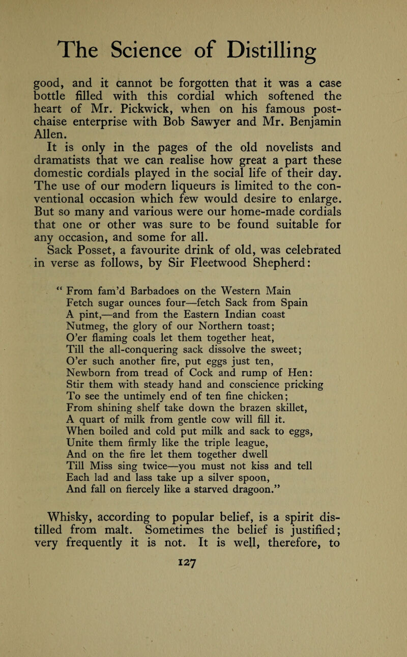 good, and it cannot be forgotten that it was a case bottle filled with this cordial which softened the heart of Mr. Pickwick, when on his famous post- chaise enterprise with Bob Sawyer and Mr. Beniamin Allen. It is only in the pages of the old novelists and dramatists that we can realise how great a part these domestic cordials played in the social life of their day. The use of our modern liqueurs is limited to the con¬ ventional occasion which few would desire to enlarge. But so many and various were our home-made cordials that one or other was sure to be found suitable for any occasion, and some for all. Sack Posset, a favourite drink of old, was celebrated in verse as follows, by Sir Fleetwood Shepherd: “ From fam’d Barbadoes on the Western Main Fetch sugar ounces four—fetch Sack from Spain A pint,—and from the Eastern Indian coast Nutmeg, the glory of our Northern toast; O’er flaming coals let them together heat, Till the all-conquering sack dissolve the sweet; O’er such another fire, put eggs just ten, Newborn from tread of Cock and rump of Hen: Stir them with steady hand and conscience pricking To see the untimely end of ten fine chicken; From shining shelf take down the brazen skillet, A quart of milk from gentle cow will fill it. When boiled and cold put milk and sack to eggs, Unite them firmly like the triple league, And on the fire let them together dwell Till Miss sing twice—you must not kiss and tell Each lad and lass take up a silver spoon, And fall on fiercely like a starved dragoon.” Whisky, according to popular belief, is a spirit dis¬ tilled from malt. Sometimes the belief is justified; very frequently it is not. It is well, therefore, to