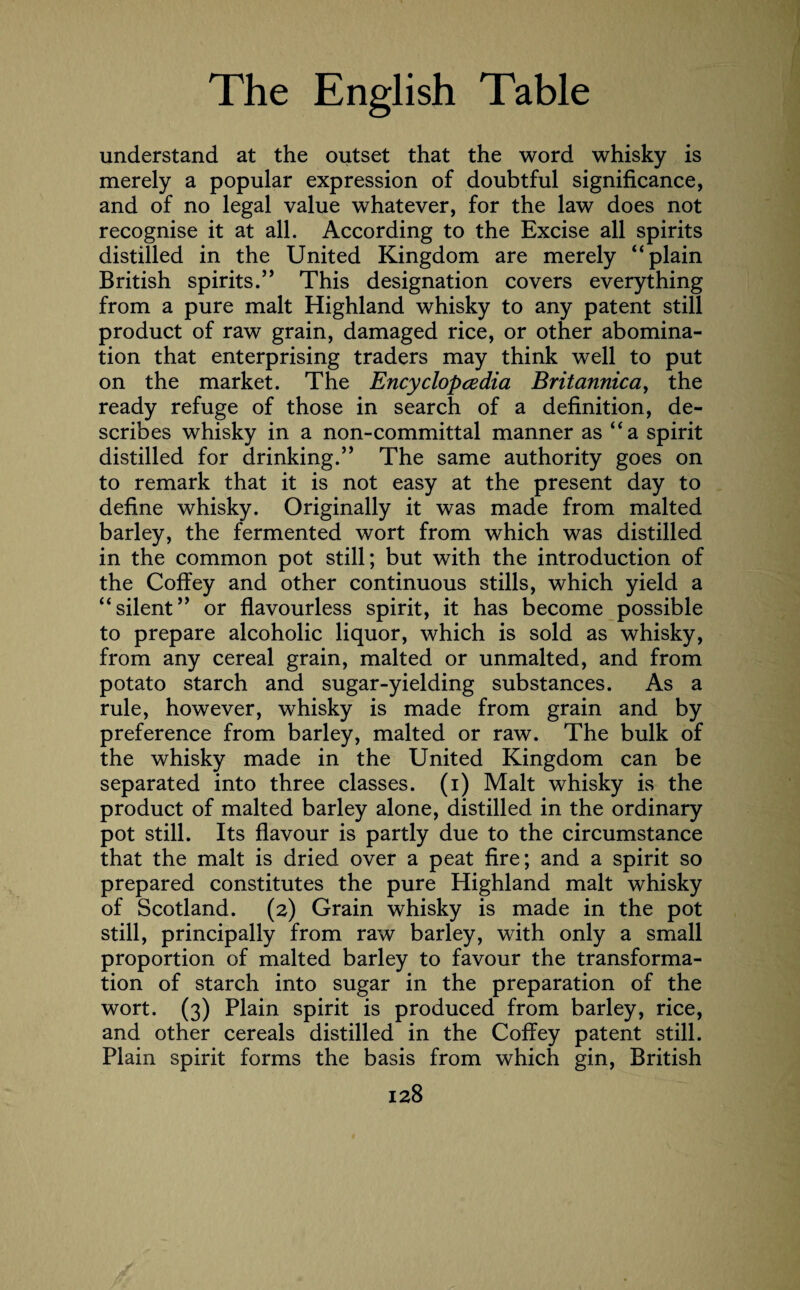 understand at the outset that the word whisky is merely a popular expression of doubtful significance, and of no legal value whatever, for the law does not recognise it at all. According to the Excise all spirits distilled in the United Kingdom are merely “plain British spirits.” This designation covers everything from a pure malt Highland whisky to any patent still product of raw grain, damaged rice, or other abomina¬ tion that enterprising traders may think well to put on the market. The Encyclopedia Britannica, the ready refuge of those in search of a definition, de¬ scribes whisky in a non-committal manner as “a spirit distilled for drinking.” The same authority goes on to remark that it is not easy at the present day to define whisky. Originally it was made from malted barley, the fermented wort from which was distilled in the common pot still; but with the introduction of the Coffey and other continuous stills, which yield a “silent” or flavourless spirit, it has become possible to prepare alcoholic liquor, which is sold as whisky, from any cereal grain, malted or unmalted, and from potato starch and sugar-yielding substances. As a rule, however, whisky is made from grain and by preference from barley, malted or raw. The bulk of the whisky made in the United Kingdom can be separated into three classes, (i) Malt whisky is the product of malted barley alone, distilled in the ordinary pot still. Its flavour is partly due to the circumstance that the malt is dried over a peat fire; and a spirit so prepared constitutes the pure Highland malt whisky of Scotland. (2) Grain whisky is made in the pot still, principally from raw barley, with only a small proportion of malted barley to favour the transforma¬ tion of starch into sugar in the preparation of the wort. (3) Plain spirit is produced from barley, rice, and other cereals distilled in the Coffey patent still. Plain spirit forms the basis from which gin, British