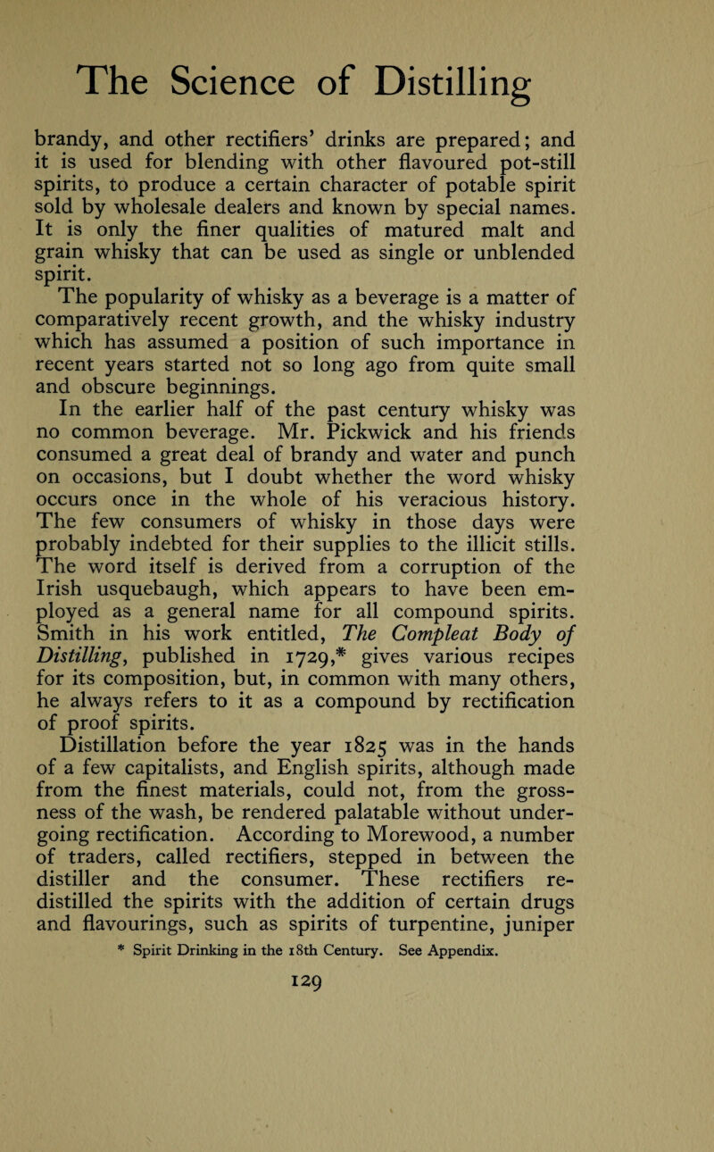 brandy, and other rectifiers’ drinks are prepared; and it is used for blending with other flavoured pot-still spirits, to produce a certain character of potable spirit sold by wholesale dealers and known by special names. It is only the finer qualities of matured malt and grain whisky that can be used as single or unblended spirit. The popularity of whisky as a beverage is a matter of comparatively recent growth, and the whisky industry which has assumed a position of such importance in recent years started not so long ago from quite small and obscure beginnings. In the earlier half of the past century whisky was no common beverage. Mr. Pickwick and his friends consumed a great deal of brandy and water and punch on occasions, but I doubt whether the word whisky occurs once in the whole of his veracious history. The few consumers of whisky in those days were probably indebted for their supplies to the illicit stills. The word itself is derived from a corruption of the Irish usquebaugh, which appears to have been em¬ ployed as a general name for all compound spirits. Smith in his work entitled, The Compleat Body of Distilling, published in 1729,* gives various recipes for its composition, but, in common with many others, he always refers to it as a compound by rectification of proof spirits. Distillation before the year 1825 was in the hands of a few capitalists, and English spirits, although made from the finest materials, could not, from the gross¬ ness of the wash, be rendered palatable without under¬ going rectification. According to Morewood, a number of traders, called rectifiers, stepped in between the distiller and the consumer. These rectifiers re¬ distilled the spirits with the addition of certain drugs and flavourings, such as spirits of turpentine, juniper * Spirit Drinking in the 18th Century. See Appendix.