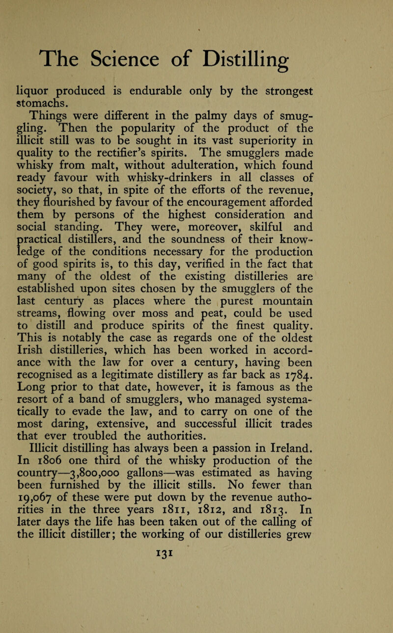 liquor produced is endurable only by the strongest stomachs. Things were different in the palmy days of smug¬ gling. Then the popularity of the product of the illicit still was to be sought in its vast superiority in quality to the rectifier’s spirits. The smugglers made whisky from malt, without adulteration, which found ready favour with whisky-drinkers in all classes of society, so that, in spite of the efforts of the revenue, they flourished by favour of the encouragement afforded them by persons of the highest consideration and social standing. They were, moreover, skilful and practical distillers, and the soundness of their know¬ ledge of the conditions necessary for the production of good spirits is, to this day, verified in the fact that many of the oldest of the existing distilleries are established upon sites chosen by the smugglers of the last century as places where the purest mountain streams, flowing over moss and peat, could be used to distill and produce spirits or the finest quality. This is notably the case as regards one of the oldest Irish distilleries, which has been worked in accord¬ ance with the law for over a century, having been recognised as a legitimate distillery as far back as 1784. Long prior to that date, however, it is famous as the resort of a band of smugglers, who managed systema¬ tically to evade the law, and to carry on one of the most daring, extensive, and successful illicit trades that ever troubled the authorities. Illicit distilling has always been a passion in Ireland. In 1806 one third of the whisky production of the country—3,800,000 gallons—was estimated as having been furnished by the illicit stills. No fewer than 19,067 of these were put down by the revenue autho¬ rities in the three years 1811, 1812, and 1813. In later days the life has been taken out of the calling of the illicit distiller; the working of our distilleries grew