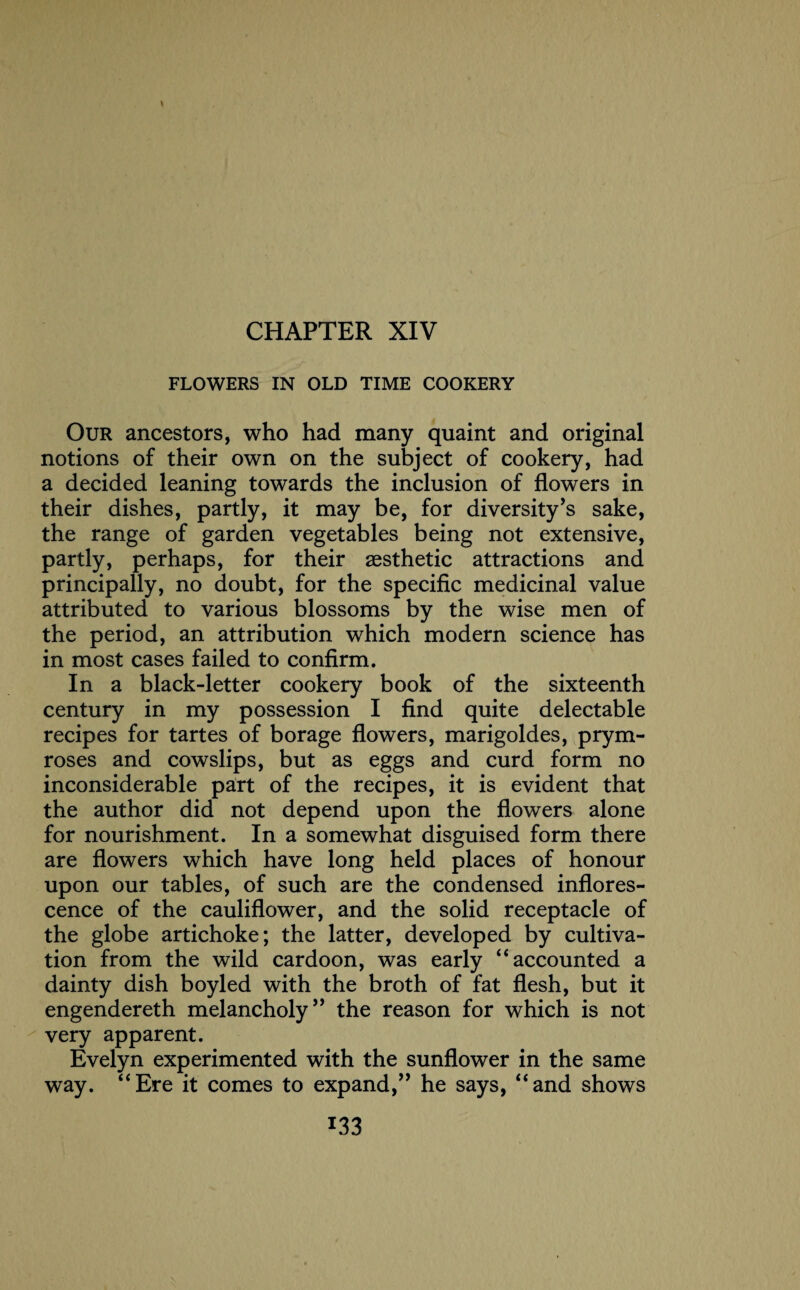 CHAPTER XIV FLOWERS IN OLD TIME COOKERY Our ancestors, who had many quaint and original notions of their own on the subject of cookery, had a decided leaning towards the inclusion of flowers in their dishes, partly, it may be, for diversity’s sake, the range of garden vegetables being not extensive, partly, perhaps, for their aesthetic attractions and principally, no doubt, for the specific medicinal value attributed to various blossoms by the wise men of the period, an attribution which modern science has in most cases failed to confirm. In a black-letter cookery book of the sixteenth century in my possession I find quite delectable recipes for tartes of borage flowers, marigoldes, prym- roses and cowslips, but as eggs and curd form no inconsiderable part of the recipes, it is evident that the author did not depend upon the flowers alone for nourishment. In a somewhat disguised form there are flowers which have long held places of honour upon our tables, of such are the condensed inflores¬ cence of the cauliflower, and the solid receptacle of the globe artichoke; the latter, developed by cultiva¬ tion from the wild cardoon, was early “ accounted a dainty dish boyled with the broth of fat flesh, but it engendereth melancholy ” the reason for which is not very apparent. Evelyn experimented with the sunflower in the same way. “Ere it comes to expand,” he says, “and shows