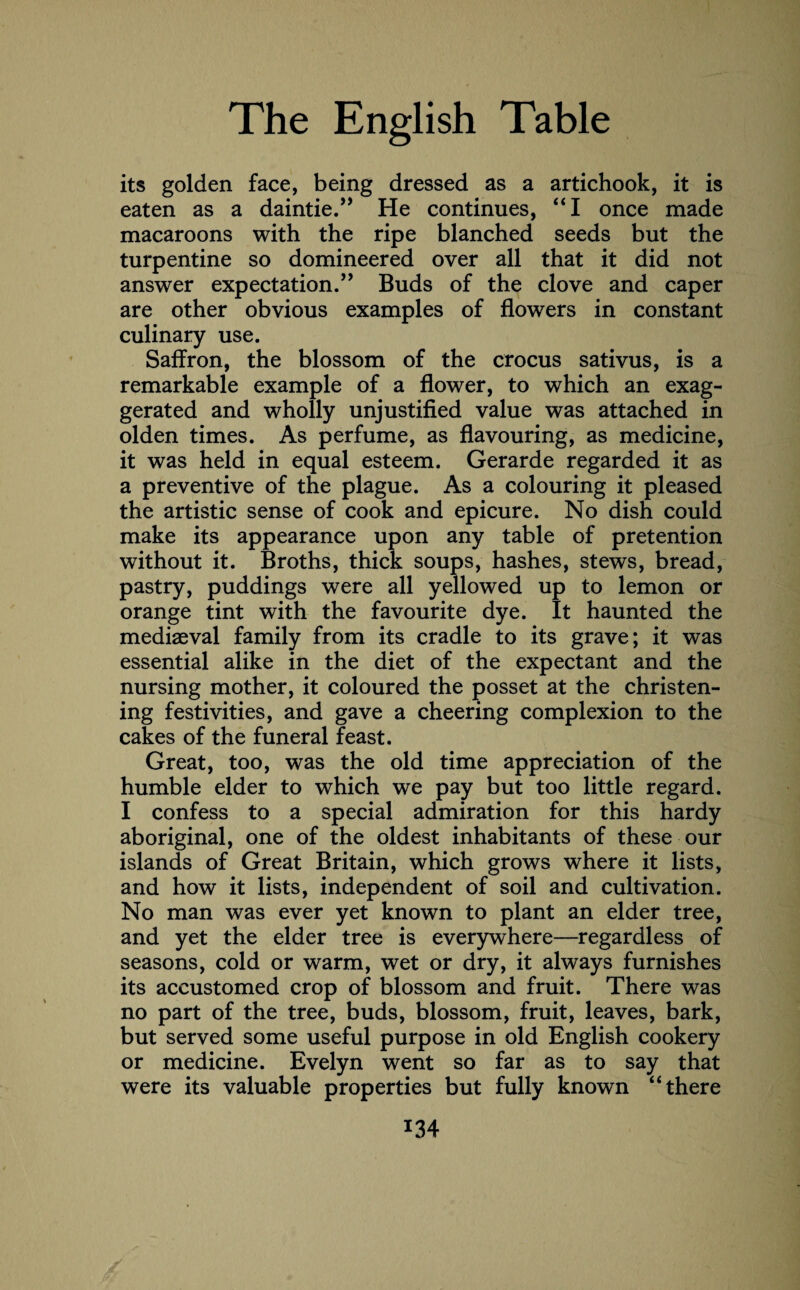 its golden face, being dressed as a artichook, it is eaten as a daintie.” He continues, “I once made macaroons with the ripe blanched seeds but the turpentine so domineered over all that it did not answer expectation.” Buds of the clove and caper are other obvious examples of flowers in constant culinary use. Saffron, the blossom of the crocus sativus, is a remarkable example of a flower, to which an exag¬ gerated and wholly unjustified value was attached in olden times. As perfume, as flavouring, as medicine, it was held in equal esteem. Gerarde regarded it as a preventive of the plague. As a colouring it pleased the artistic sense of cook and epicure. No dish could make its appearance upon any table of pretention without it. Broths, thick soups, hashes, stews, bread, pastry, puddings were all yellowed up to lemon or orange tint with the favourite dye. It haunted the mediaeval family from its cradle to its grave; it was essential alike in the diet of the expectant and the nursing mother, it coloured the posset at the christen¬ ing festivities, and gave a cheering complexion to the cakes of the funeral feast. Great, too, was the old time appreciation of the humble elder to which we pay but too little regard. I confess to a special admiration for this hardy aboriginal, one of the oldest inhabitants of these our islands of Great Britain, which grows where it lists, and how it lists, independent of soil and cultivation. No man was ever yet known to plant an elder tree, and yet the elder tree is everywhere—regardless of seasons, cold or warm, wet or dry, it always furnishes its accustomed crop of blossom and fruit. There was no part of the tree, buds, blossom, fruit, leaves, bark, but served some useful purpose in old English cookery or medicine. Evelyn went so far as to say that were its valuable properties but fully known “ there *34