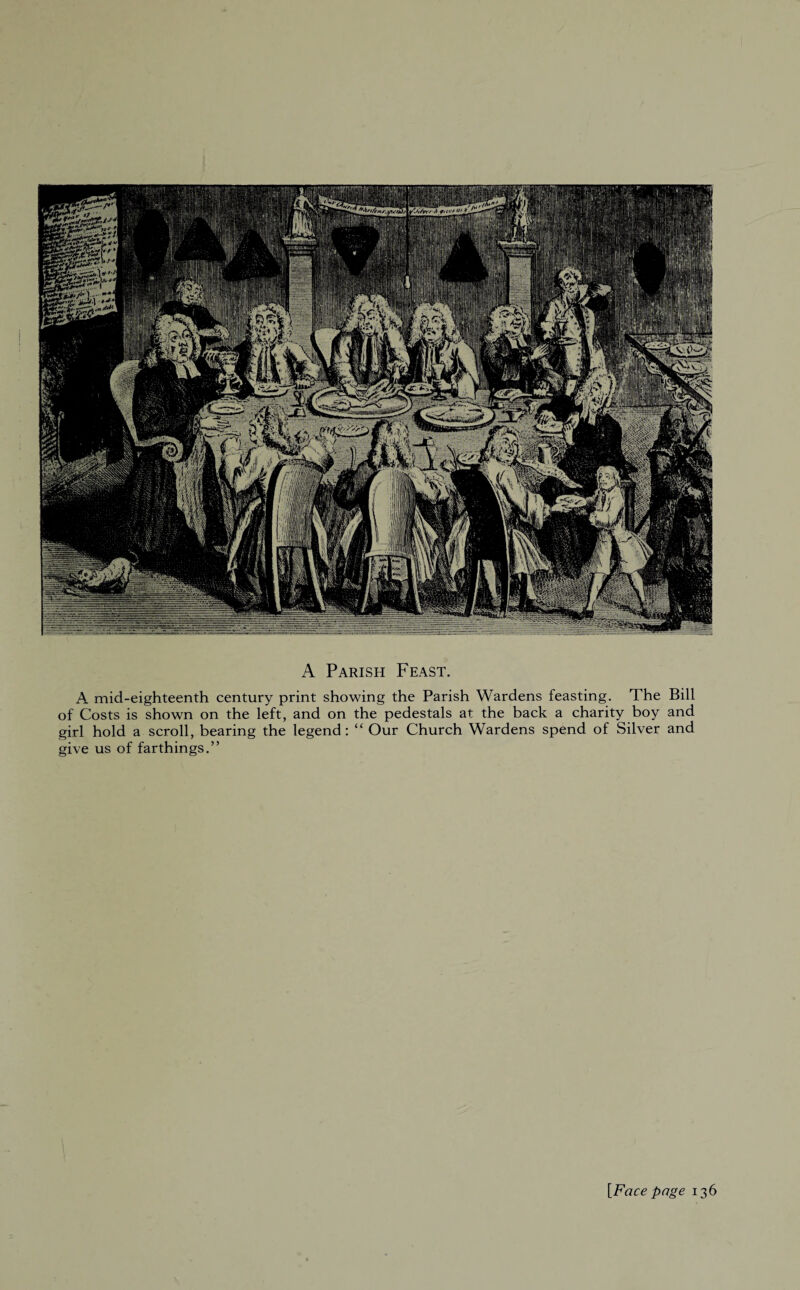 A Parish Feast. A mid-eighteenth century print showing the Parish Wardens feasting. The Bill of Costs is shown on the left, and on the pedestals at the back a charity boy and girl hold a scroll, bearing the legend: “ Our Church Wardens spend of Silver and give us of farthings.” [Face page 136