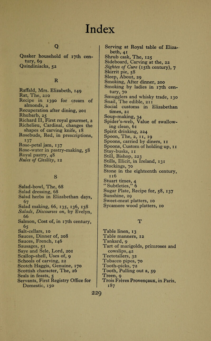 Q Quaker household of 17th cen¬ tury, 69 Quindiniacks, 52 R Raffald, Mrs. Elizabeth, 149 Rat, The, 210 Recipe in 1390 for cream of almonds, 2 Recuperation after dining, 201 Rhubarb, 25 Richard II, First royal gourmet, 2 Richelieu, Cardinal, changes the shapes of carving knife, 18 Rosebuds, Red, in prescriptions, 137 Rose-petal jam, 137 Rose-water in pastry-making, 58 Royal pastry, 48 Rules of Civility, 12 S Salad-bowl, The, 68 Salad dressing, 68 Salad herbs in Elizabethan days, 67 Salad making, 66, 135, 136, 138 Salads, Discourses on, by Evelyn, 66 Salmon, Cost of, in 17th century, 65 Salt-cellars, 10 Sauces, Dinner of, 208 Sauces, French, 146 Sausages, 51 Saye and Sele, Lord, 201 Scallop-shell, Uses of, 9 Schools of carving, 22 Scotch Haggis, Genuine, 170 Scottish character, The, 26 Seals in feasts, 5 Servants, First Registry Office for Domestic, 150 Serving at Royal table of Eliza¬ beth, 41 Shrub cask, The, 125 Sideboard, Carving at the, 22 Sightes of Cure (15th century), 7 Skirrit pie, 58 Sleep, About, 29 Smoking, After dinner, 200 Smoking by ladies in 17th cen¬ tury, 70 Smugglers and whisky trade, 130 Snail, The edible, 211 Social customs in Elizabethan times, 21 Soup-making, 34 Spicier’s-web, Value of swallow¬ ing clean, 61 Spirit drinking, 224 Spoon, The, 2, 11, 19 Spoons, carried by diners, 11 Spoons, Custom of holding up, 11 Stay-busks, 11 Still, Bishop, 223 Stills, Illicit, in Ireland, 131 Stockings, 70 Stone in the eighteenth century, 116 Stuart times, 4 “Subtleties,” 6 Sugar Plate, Recipe for, 58, 137 Sunshine, 29 Sweet-meat platters, 10 Sycamore wood platters, 10 T Table linen, 13 Table manners, 12 Tankard, 9 Tart of marigolds, primroses and cowslips, 42 Teetotallers, 32 Tobacco pipes, 70 Tooth-picks, 72 Tooth, Pulling out a, 59 Treen, 9 Trois Freres Provengaux, in Paris, 187