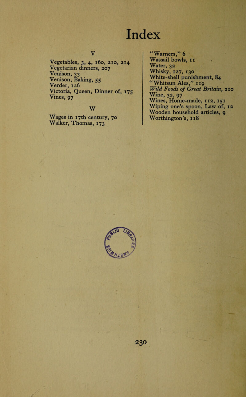 V Vegetables, 3, 4, 160, 210, 214 Vegetarian dinners, 207 Venison, 33 Venison, Baking, 55 Verder, 126 Victoria, Queen, Dinner of, 175 Vines, 97 W Wages in 17th century, 70 Walker, Thomas, 173 “Warners,” 6 Wassail bowls, 11 Water, 32 Whisky, 127, 130 White-shell punishment, 84 “Whitsun Ales,” 119 Wild Foods of Great Britain, 210 Wine, 32, 97 Wines, Home-made, 112, 151 Wiping one’s spoon, Law of, 12 Wooden household articles, 9 Worthington’s, 118