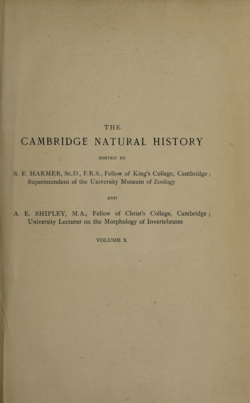 THE CAMBRIDGE NATURAL HISTORY EDITED BY S. F. HARMER, Sc.D., F.R.S., Fellow of King’s College, Cambridge; Superintendent of the University Museum of Zoology AND A. E. SHIPLEY, M.A., Fellow of Christ’s College, Cambridge ; University Lecturer on the Morphology of Invertebrates volume x