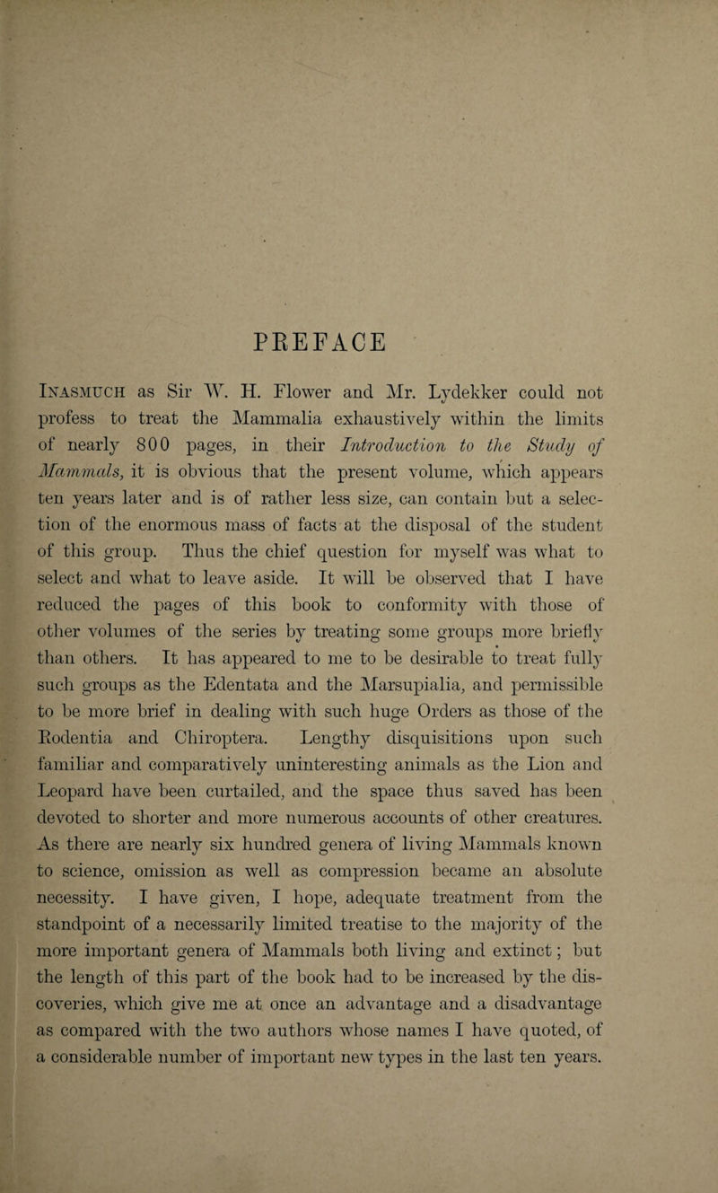 PREFACE Inasmuch as Sir W. H. Flower and Mr. Lydekker could not profess to treat the Mammalia exhaustively within the limits of nearly 800 pages, in their Introduction to the Study of / Mammals, it is obvious that the present volume, which appears ten years later and is of rather less size, can contain but a selec¬ tion of the enormous mass of facts at the disposal of the student of this group. Thus the chief question for myself was what to select and what to leave aside. It will he observed that I have reduced the pages of this book to conformity with those of other volumes of the series by treating some groups more briefly than others. It has appeared to me to be desirable to treat fully such groups as the Edentata and the Marsupialia, and permissible to be more brief in dealing with such huge Orders as those of the Eodentia and Chiroptera. Lengthy disquisitions upon such familiar and comparatively uninteresting animals as the Lion and Leopard have been curtailed, and the space thus saved has been devoted to shorter and more numerous accounts of other creatures. As there are nearly six hundred genera of living Mammals known to science, omission as well as compression became an absolute necessity. I have given, I hope, adequate treatment from the standpoint of a necessarily limited treatise to the majority of the more important genera of Mammals both living and extinct; but the length of this part of the book had to be increased by the dis¬ coveries, which give me at once an advantage and a disadvantage as compared with the two authors whose names I have quoted, of a considerable number of important new types in the last ten years.