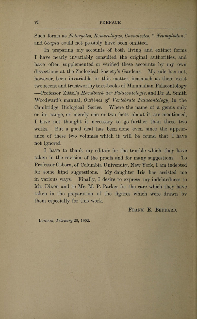 Such forms as Notoryctes, Romerolagus, Caenolestes, “ Neomylodon,” and Ocapia could not possibly have been omitted. In preparing my accounts of both living and extinct forms I have nearly invariably consulted the original authorities, and have often supplemented or verified these accounts by my own dissections at the Zoological Society’s Gardens. My rule has not, however, been invariable in this matter, inasmuch as there exist two recent and trustworthy text-books of Mammalian Palaeontology —Professor Zittel’s Handbuch der Palaeontologie, and Dr. A. Smith Woodward’s manual, Outlines of Vertebrate Palaeontology, in the Cambridge Biological Series. Where the name of a genus only or its range, or merely one or two facts about it, are mentioned, I have not thought it necessary to go further than these two works. But a good deal has been done even since the appear¬ ance of these two volumes which it will be found that I have not ignored. I have to thank my editors for the trouble which they have taken in the revision of the proofs and for many suggestions. To Professor Osborn, of Columbia PTniversity, New York, I am indebted for some kind suggestions. My daughter Iris has assisted me in various ways. Finally, I desire to express my indebtedness to Mr. Dixon and to Mr. M. P. Parker for the care which they have taken in the preparation of the figures which were drawn by them especially for this work. Frank E. Beddard. London, February 28, 1902.