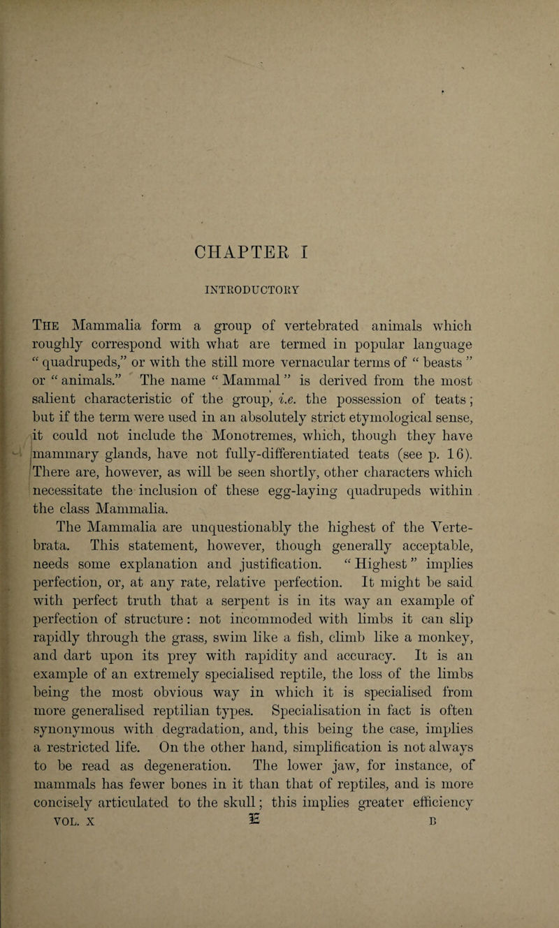 INTRODUCTORY The Mammalia form a group of vertebrated animals which roughly correspond with what are termed in popular language “ quadrupeds,” or with the still more vernacular terms of “ beasts ” or “ animals.” The name “ Mammal ” is derived from the most salient characteristic of the group, i.e. the possession of teats; but if the term were used in an absolutely strict etymological sense, it could not include the Monotremes, which, though they have mammary glands, have not fully-differentiated teats (see p. 16). There are, however, as will be seen shortly, other characters which necessitate the inclusion of these egg-laying quadrupeds within the class Mammalia. The Mammalia are unquestionably the highest of the Verte- brata. This statement, however, though generally acceptable, needs some explanation and justification. “ Highest ” implies perfection, or, at any rate, relative perfection. It might be said with perfect truth that a serpent is in its way an example of perfection of structure: not incommoded with limbs it can slip rapidly through the grass, swim like a fish, climb like a monkey, and dart upon its prey with rapidity and accuracy. It is an example of an extremely specialised reptile, the loss of the limbs being the most obvious way in which it is specialised from more generalised reptilian types. Specialisation in fact is often synonymous with degradation, and, this being the case, implies a restricted life. On the other hand, simplification is not always to be read as degeneration. The lower jaw, for instance, of mammals has fewer bones in it than that of reptiles, and is more concisely articulated to the skull; this implies greater efficiency vol. x 35 B