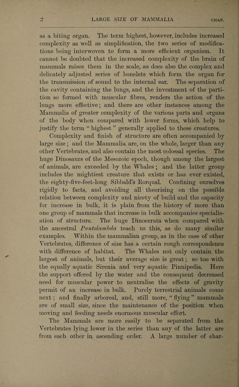 LARGE SIZE OF MAMMALIA as a biting organ. The term highest, however, includes increased complexity as well as simplification, the two series of modifica¬ tions being interwoven to form a more efficient organism. It cannot be doubted that the increased complexity of the brain of mammals raises them in the scale, as does also the complex and delicately adjusted series of bonelets which form the organ for the transmission of sound to the internal ear. The separation of the cavity containing the lungs, and the investment of the parti¬ tion so formed with muscular fibres, renders the action of the lungs more effective; and there are other instances among the Mammalia of greater complexity of the various parts and organs of the body when compared with lower forms, which help to justify the term “ highest ” generally applied to these creatures. Complexity and finish of structure are often accompanied by large size; and the Mammalia are, on the whole, larger than any other Vertebrates, and also contain the most colossal species. The huge Dinosaurs of the Mesozoic epoch, though among the largest of animals, are exceeded by the Whales ; and the latter group includes the mightiest creature that exists or has ever existed, the eighty-five-feet-long Sibbald’s Rorqual. Confining ourselves rigidly to facts, and avoiding all theorising on the possible relation between complexity and nicety of build and the capacity for increase in bulk, it is plain from the history of more than one group of mammals that increase in bulk accompanies specialis¬ ation of structure. The huge Dinocerata when compared with the ancestral Pantolambda teach us this, as do many similar examples. Within the mammalian group, as in the case of other Vertebrates, difference of size has a certain rough correspondence with difference of habitat. The Whales not only contain the largest of animals, but their average size is great; so too with the equally aquatic Sirenia and very aquatic Pinnipedia. Here the support offered by the water and the consequent decreased need for muscular power to neutralise the effects of gravity permit of an increase in bulk. Purely terrestrial animals come next ; and finally arboreal, and, still more, “ flying ” mammals are of small size, since the maintenance of the position when moving and feeding needs enormous muscular effort. The Mammals are more easily to be separated from the Vertebrates lying lower in the series than any of the latter are from each other in ascending order. A large number of char- O o