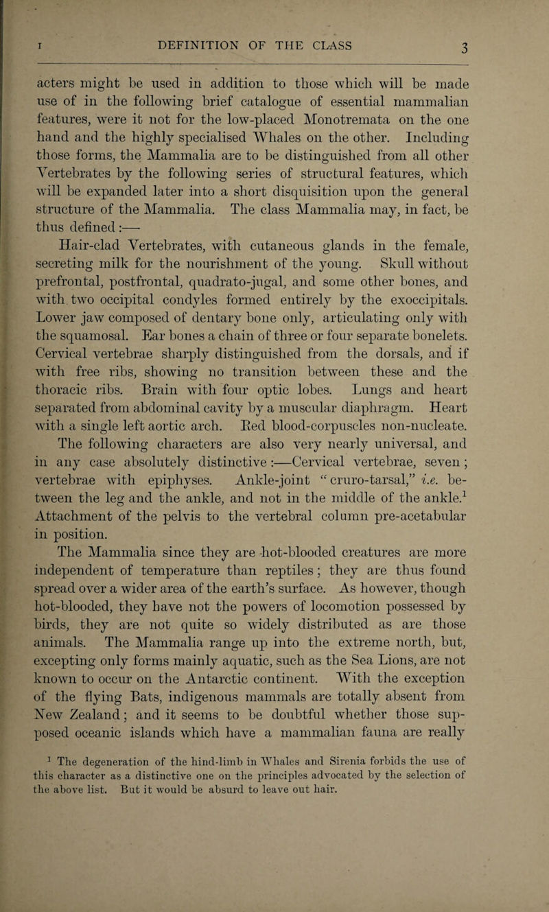 acters might be used in addition to those which will be made use of in the following brief catalogue of essential mammalian features, were it not for the low-placed Monotremata on the one hand and the highly specialised Whales on the other. Including those forms, the Mammalia are to be distinguished from all other Vertebrates by the following series of structural features, which will be expanded later into a short disquisition upon the general structure of the Mammalia. The class Mammalia may, in fact, be thus defined :—- Hair-clad Vertebrates, with cutaneous glands in the female, secreting milk for the nourishment of the young. Skull without prefrontal, postfrontal, quadrato-jugal, and some other bones, and with two occipital condyles formed entirely by the exoccipitals. Lower jaw composed of dentary bone only, articulating only with the squamosal. Ear bones a chain of three or four separate bonelets. Cervical vertebrae sharply distinguished from the dorsals, and if with free ribs, showing no transition between these and the thoracic ribs. Brain with four optic lobes. Lungs and heart separated from abdominal cavity by a muscular diaphragm. Heart with a single left aortic arch. Bed blood-corpuscles non-nucleate. The following characters are also very nearly universal, and in any case absolutely distinctive :—Cervical vertebrae, seven ; vertebrae with epiphyses. Ankle-joint “ cruro-tarsal,” i.e. be¬ tween the leg and the ankle, and not in the middle of the ankle.1 Attachment of the pelvis to the vertebral column pre-acetabular in position. The Mammalia since they are hot-blooded creatures are more independent of temperature than reptiles; they are thus found spread over a wider area of the earth’s surface. As however, though hot-blooded, they have not the powers of locomotion possessed by birds, they are not quite so widely distributed as are those animals. The Mammalia range up into the extreme north, but, excepting only forms mainly aquatic, such as the Sea Lions, are not known to occur on the Antarctic continent. With the exception of the flying Bats, indigenous mammals are totally absent from Hew Zealand; and it seems to be doubtful whether those sup¬ posed oceanic islands which have a mammalian fauna are really 1 The degeneration of the hind-limb in Whales and Sirenia forbids the use of this character as a distinctive one on the principles advocated by the selection of the above list. But it would be absurd to leave out hair.