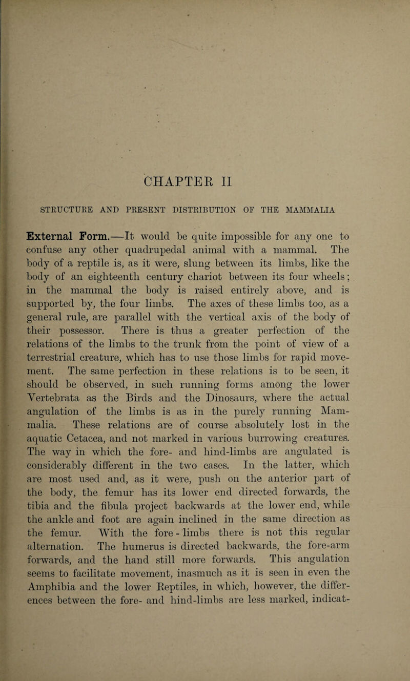 STRUCTURE AND PRESENT DISTRIBUTION OF THE MAMMALIA External Form.—It would be quite impossible for any one to confuse any other quadrupedal animal with a mammal. The body of a reptile is, as it were, slung between its limbs, like the body of an eighteenth century chariot between its four wheels; in the mammal the body is raised entirely above, and is supported by, the four limbs. The axes of these limbs too, as a general rule, are parallel with the vertical axis of the body of their possessor. There is thus a greater perfection of the relations of the limbs to the trunk from the point of view of a terrestrial creature, which has to use those limbs for rapid move¬ ment. The same perfection in these relations is to be seen, it should be observed, in such running forms among the lower Vertebrata as the Birds and the Dinosaurs, where the actual angulation of the limbs is as in the purely running Mam¬ malia. These relations are of course absolutely lost in the aquatic Cetacea, and not marked in various burrowing creatures. The way in which the fore- and hind-limbs are angulated is considerably different in the two cases. In the latter, which are most used and, as it were, push on the anterior part of the body, the femur has its lower end directed forwards, the tibia and the fibula project backwards at the lower end, while the ankle and foot are again inclined in the same direction as the femur. With the fore - limbs there is not this regular alternation. The humerus is directed backwards, the fore-arm forwards, and the hand still more forwards. This angulation seems to facilitate movement, inasmuch as it is seen in even the Amphibia and the lower Beptiles, in which, however, the differ¬ ences between the fore- and hind-limbs are less marked, indicat-