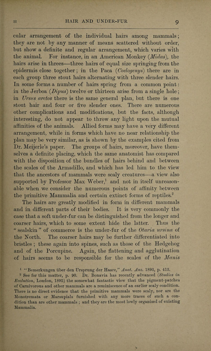 cular arrangement of the individual hairs among mammals; they are not by any manner of means scattered without order, but show a definite and regular arrangement, which varies with the animal. For instance, in an American Monkey {Midas), the hairs arise in threes—three hairs of equal size springing from the epidermis close together; in the Paca (Coelogenys) there are in each group three stout hairs alternating with three slender hairs. In some forms a number of hairs spring from a common point: in the Jerboa {Dipus) twelve or thirteen arise from a single hole; in Ursus arctos there is the same general plan, but there is one stout hair and four or five slender ones. There are numerous other complications and modifications, but the facts, although interesting, do not appear to throw any light upon the mutual affinities of the animals. Allied forms may have a very different arrangement, while in forms which have no near relationship the plan may be very similar, as is shown by the examples cited from Dr. Meijerie’s paper. The groups of hairs, moreover, have them¬ selves a definite placing, which the same anatomist has compared with the disposition of the bundles of hairs behind and between the scales of the Armadillo, and which has led him to the view that the ancestors of mammals were scaly creatures—a view also supported by Professor Max Weber,1 and not in itself unreason¬ able when we consider the numerous points of affinity between the primitive Mammalia and certain extinct forms of reptiles.2 The hairs are greatly modified in form in different mammals and in different parts of their bodies. It is very commonly the case that a soft under-fur can be distinguished from the longer and coarser hairs, which to some extent hide the latter. Thus the “ sealskin ” of commerce is the under-fur of the Otaria ursina of the North. The coarser hairs may be further differentiated into bristles ; these again into spines, such as those of the Hedgehog and of the Porcupine. Again, the flattening and agglutination of hairs seems to be responsible for the scales of the Manis 1 “ Bemerkimgen iiber den Ursprnng der Haare,” Anat. Anz. 1893, p. 413. 2 See for this matter, p. 90. Dr. Bonavia has recently advanced (Studies in Evolution, London, 1895) the somewhat fantastic view that the pigment-patches of Carnivorous and other mammals are a reminiscence of an earlier scaly condition. There is no direct evidence that the primitive mammals were scaly, nor are the Monotremata or Marsupials furnished with any more traces of such a con¬ dition than are other mammals ; and they are the most lowly organised of existing Mammalia.