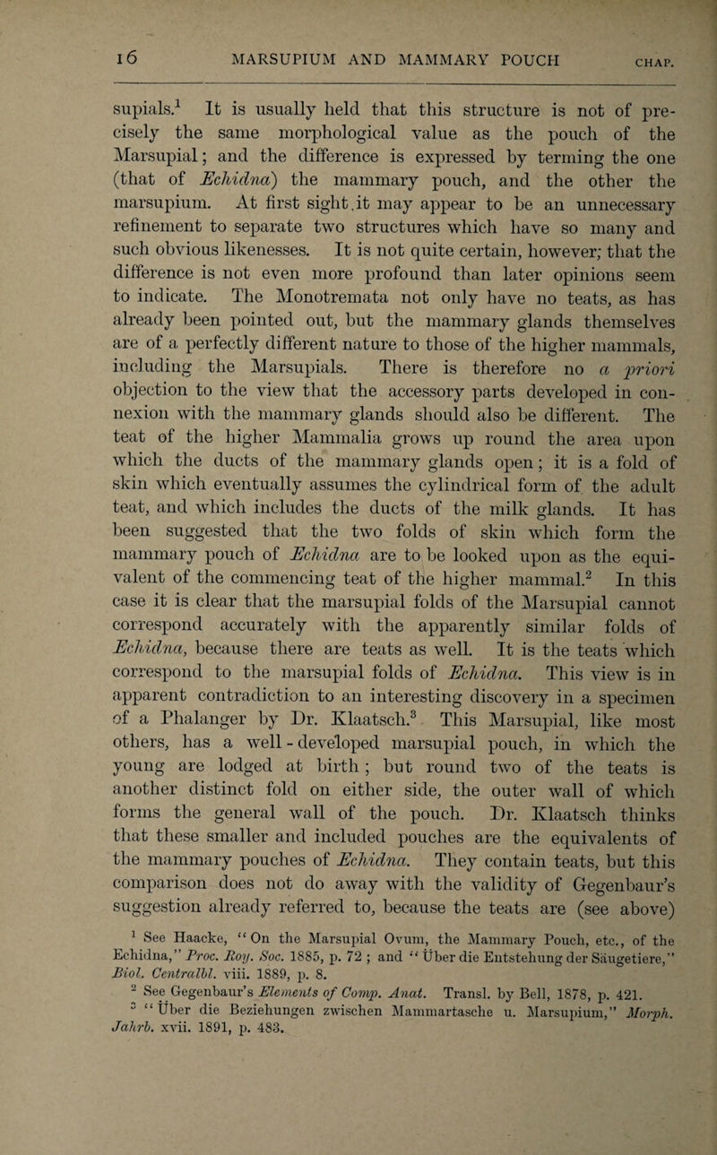 supials.1 It is usually held that this structure is not of pre¬ cisely the same morphological value as the pouch of the Marsupial; and the difference is expressed by terming the one (that of Echidna) the mammary pouch, and the other the marsupium. At first sight.it may appear to be an unnecessary refinement to separate two structures which have so many and such obvious likenesses. It is not quite certain, however; that the difference is not even more profound than later opinions seem to indicate. The Monotremata not only have no teats, as has already been pointed out, but the mammary glands themselves are of a perfectly different nature to those of the higher mammals, including the Marsupials. There is therefore no a priori objection to the view that the accessory parts developed in con¬ nexion with the mammary glands should also be different. The teat of the higher Mammalia grows up round the area upon which the ducts of the mammary glands open; it is a fold of skin which eventually assumes the cylindrical form of the adult teat, and which includes the ducts of the milk glands. It has been suggested that the two folds of skin which form the mammary pouch of Echidna are to be looked upon as the equi¬ valent of the commencing teat of the higher mammal.2 In this case it is clear that the marsupial folds of the Marsupial cannot correspond accurately with the apparently similar folds of Echidna, because there are teats as well. It is the teats which correspond to the marsupial folds of Echidna. This view is in apparent contradiction to an interesting discovery in a specimen of a Phalanger by Dr. Klaatsch.3 This Marsupial, like most others, has a well - developed marsupial pouch, in which the young are lodged at birth; but round two of the teats is another distinct fold on either side, the outer wall of which forms the general wall of the pouch. Dr. Klaatsch thinks that these smaller and included pouches are the equivalents of the mammary pouches of Echidna. They contain teats, but this comparison does not do away with the validity of Gegenbaur’s suggestion already referred to, because the teats are (see above) 1 See Haacke, “On the Marsupial Ovum, the Mammary Pouch, etc., of the Echidna,” Proc. Boy. Soc. 1885, p. 72 ; and “ Uber die Entstehung der Saugetiere,” Biol. Centralbl. viii. 1889, p. 8. 2 See Gegenbaur’s Elements of Comp. Anat. Transl. by Bell, 1878, p. 421. 0 “Uber die Beziehungen zwischen Mammartasche u. Marsupium,” Morph. Jahrb. xvii. 1891, j>. 483.