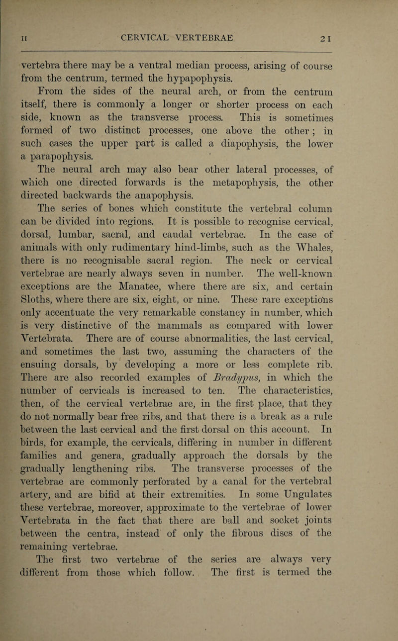 vertebra there may be a ventral median process, arising of course from the centrum, termed the hypapophysis. From the sides of the neural arch, or from the centrum itself, there is commonly a longer or shorter process on each side, known as the transverse process. This is sometimes formed of two distinct processes, one above the other; in such cases the upper part is called a diapophysis, the lower a parapophysis. The neural arch may also bear other lateral processes, of which one directed forwards is the metapophysis, the other directed backwards the anapophysis. The series of bones which constitute the vertebral column can be divided into regions. It is possible to recognise cervical, dorsal, lumbar, sacral, and caudal vertebrae. In the case of animals with only rudimentary hind-limbs, such as the Whales, there is no recognisable sacral region. The neck or cervical vertebrae are nearly always seven in number. The well-known exceptions are the Manatee, where there are six, and certain Sloths, where there are six, eight, or nine. These rare exceptions only accentuate the very remarkable constancy in number, which is very distinctive of the mammals as compared with lower Yertebrata. There are of course abnormalities, the last cervical, and sometimes the last two, assuming the characters of the ensuing dorsals, by developing a more or less complete rib. There are also recorded examples of Brady}ms, in which the number of cervicals is increased to ten. The characteristics, then, of the cervical vertebrae are, in the first place, that they do not normally bear free ribs, and that there is a break as a rule between the last cervical and the first dorsal on this account. In birds, for example, the cervicals, differing in number in different families and genera, gradually approach the dorsals by the gradually lengthening ribs. The transverse processes of the vertebrae are commonly perforated by a canal for the vertebral artery, and are bifid at their extremities. In some Ungulates these vertebrae, moreover, approximate to the vertebrae of lower Yertebrata in the fact that there are ball and socket joints between the centra, instead of only the fibrous discs of the remaining vertebrae. The first two vertebrae of the series are always very different from those which follow. The first is termed the
