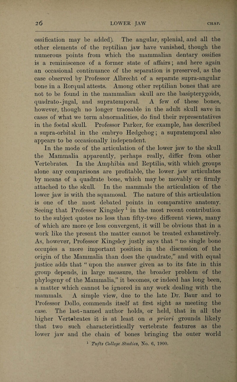 ossification may be added). The angular, splenial, and all the other elements of the reptilian jaw have vanished, though the numerous points from which the mammalian dentary ossifies is a reminiscence of a former state of affairs; and here again an occasional continuance of the separation is preserved, as the case observed by Professor Albrecht of a separate supra-angular bone in a Eorqual attests. Among other reptilian bones that are not to be found in the mammalian skull are the basipterygoids, quadrato-jugal, and supratemporal. A few of these bones, however, though no longer traceable in the adult skull save in cases of what we term abnormalities, do find their representatives in the foetal skull. Professor Parker, for example, has described a supra-orbital in the embryo Hedgehog; a supratemporal also appears to be occasionally independent. In the mode of the articulation of the lower jaw to the skull the Mammalia apparently, perhaps really, differ from other Vertebrates. In the Amphibia and Eeptilia, with which groups alone any comparisons are profitable, the lower, jaw articulates by means of a quadrate bone, which may be movably or firmly attached to the skull. In the mammals the articulation of the lower jaw is with the squamosal. The nature of this articulation is one of the most debated points in comparative anatomy. Seeing that Professor Kingsley1 in the most recent contribution to the subject quotes no less than fifty-two different views, many of which are more or less convergent, it will be obvious that in a work like the present the matter cannot be treated exhaustively. As, however, Professor Kingsley justly says that “ no single bone occupies a more important position in the discussion of the origin of the Mammalia than does the quadrate,” and with equal justice adds that “ upon the answer given as to its fate in this group depends, in large measure, the broader problem of the phytogeny of the Mammalia,” it becomes, or indeed has long been, a matter which cannot be ignored in any work dealing with the mammals. A simple view, due to the late Dr. Baur and to Professor Dollo, commends itself at first sight as meeting the case. The last-named author holds, or held, that in all the higher Vertebrates it is at least on a priori grounds likely that two such characteristically vertebrate features as the lower jaw and the chain of bones bringing the outer world 1 Tufts College, Studies, No. 6, 1900.