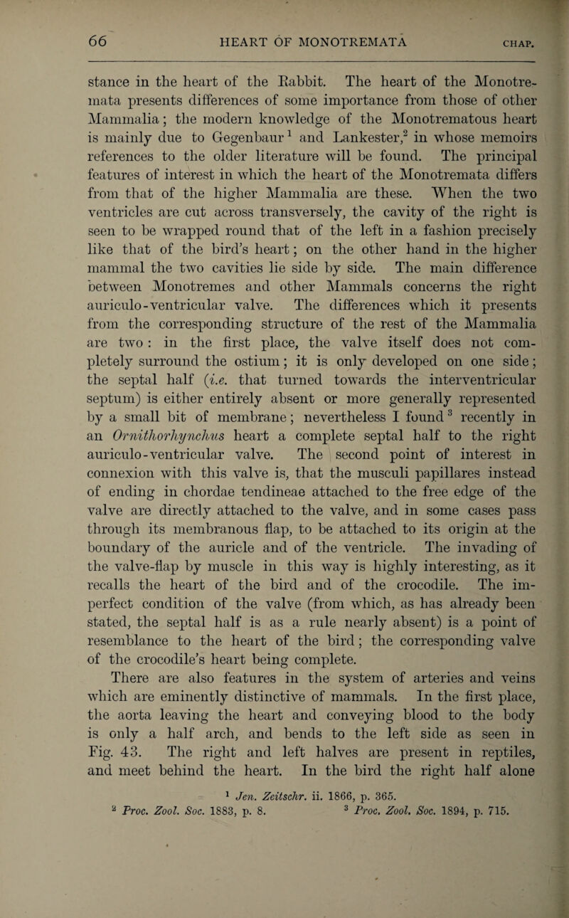 66 HEART OF MONOTREMATA stance in the heart of the Eabbit. The heart of the Monotre- mata presents differences of some importance from those of other Mammalia; the modern knowledge of the Monotrematons heart is mainly due to Gegenbaur1 and Lankester,2 in whose memoirs references to the older literature will be found. The principal features of interest in which the heart of the Monotremata differs from that of the higher Mammalia are these. When the two ventricles are cut across transversely, the cavity of the right is seen to be wrapped round that of the left in a fashion precisely like that of the bird’s heart; on the other hand in the higher mammal the two cavities lie side by side. The main difference between Monotremes and other Mammals concerns the right auriculo-ventricular valve. The differences which it presents from the corresponding structure of the rest of the Mammalia are two : in the first place, the valve itself does not com¬ pletely surround the ostium; it is only developed on one side; the septal half (i.e. that turned towards the interventricular septum) is either entirely absent or more generally represented by a small bit of membrane; nevertheless I found3 recently in an Ornithorhynchus heart a complete septal half to the right auriculo-ventricular valve. The second point of interest in connexion with this valve is, that the musculi papillares instead of ending in chordae tendineae attached to the free edge of the valve are directly attached to the valve, and in some cases pass through its membranous flap, to be attached to its origin at the boundary of the auricle and of the ventricle. The invading of the valve-flap by muscle in this way is highly interesting, as it recalls the heart of the bird and of the crocodile. The im¬ perfect condition of the valve (from which, as has already been stated, the septal half is as a rule nearly absent) is a point of resemblance to the heart of the bird; the corresponding valve of the crocodile’s heart being complete. There are also features in the system of arteries and veins which are eminently distinctive of mammals. In the first place, the aorta leaving the heart and conveying blood to the body is only a half arch, and bends to the left side as seen in Tig. 43. The right and left halves are present in reptiles, and meet behind the heart. In the bird the right half alone 1 Jen. Zeitschr. ii. 1866, p. 365.