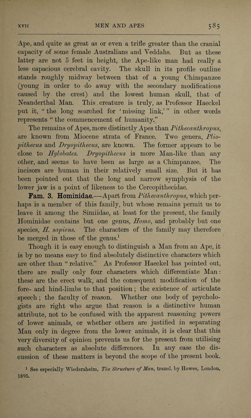 Ape, and quite as great as or even a trifle greater than the cranial capacity of some female Australians and Yeddahs. But as these latter are not 5 feet in height, the Ape-like man had really a less • capacious cerebral cavity. The skull in its profile outline stands roughly midway between that of a young Chimpanzee (young in order to do away with the secondary modifications caused by the crest) and the lowest human skull, that of Neanderthal Man. This creature is truly, as Professor Haeckel put it, “ the long searched for ‘ missing link,’ ” in other words represents “ the commencement of humanity.” The remains of Apes, more distinctly Apes than Pithecanthropus, are known from Miocene strata of France. Two genera, Plio- pithecus and Dryopithecus, are known. The former appears to be close to Hylobates. Dryopithecus is more Man-like than any other, and seems to have been as large as a Chimpanzee. The incisors are human in their relatively small size. But it has been pointed out that the long and narrow symphysis of the lower jaw is a point of likeness to the Cercopithecidae. Fam. 3. Hominidae.—Apart from Pithecanthropus, which per¬ haps is a member of this family, but whose remains permit us to leave it among the Simiidae, at least for the present, the family Hominidae contains but one genus, Homo, and probably but one species, H. sapiens. The characters of the family may therefore be merged in those of the genus.1 Though it is easy enough to distinguish a Man from an Ape, it is by no means easy to find absolutely distinctive characters which are other than “ relative.” As Professor Haeckel has pointed out, there are really only four characters which differentiate Man: these are the erect walk, and the consequent modification of the fore- and hind-limbs to that position; the existence of articulate speech ; the faculty of reason. Whether one body of psycholo¬ gists are right who argue that reason is a distinctive human attribute, not to be confused with the apparent reasoning powers of lower animals, or whether others are justified in separating Man only in degree from the lower animals, it is clear that this very diversity of opinion prevents us for the present from utilising such characters as absolute differences. In any case the dis¬ cussion of these matters is beyond the scope of the present book. 1 See especially Wiedersheim, The Structure of Man, transl. by Howes, London, 1895.