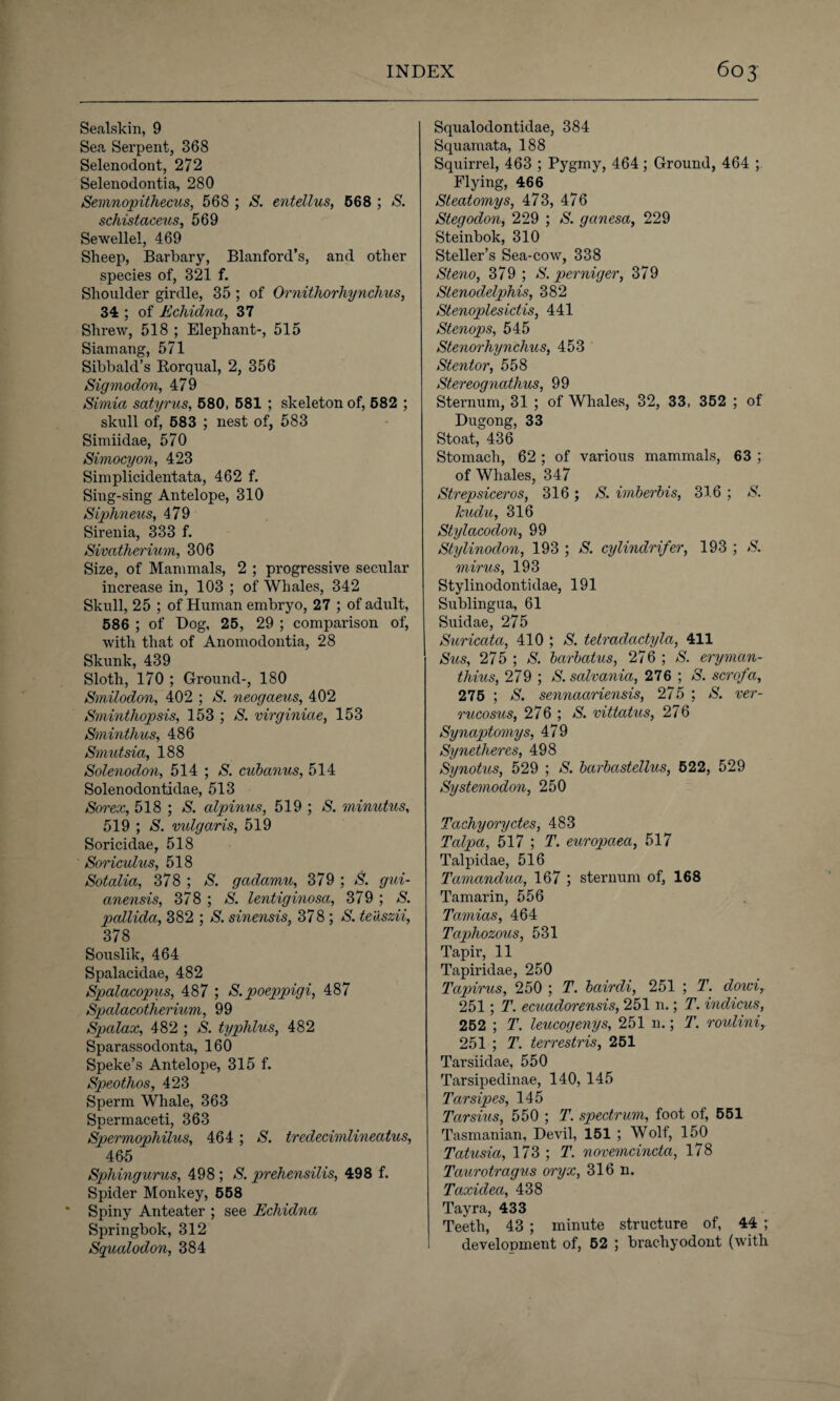 Sealskin, 9 Sea Serpent, 368 Selenodont, 272 Selenodontia, 280 Sevmopithecus, 568 ; S. entellus, 668 ; S. schistaceus, 569 Sewellel, 469 Sheep, Barbary, Blanford’s, and other species of, 321 f. Shoulder girdle, 35 ; of Ornithorhynchus, 34 ; of Echidna, 37 Shrew, 518 ; Elephant-, 515 Siamang, 571 Sibbald’s Rorqual, 2, 356 Sigmodon, 479 Simia satyrus, 580, 581 ; skeleton of, 582 ; skull of, 583 ; nest of, 583 Simiidae, 570 Simocyon, 423 Simplicidentata, 462 f. Sing-sing Antelope, 310 Siphneus, 479 Sirenia, 333 f. Sivatherium, 306 Size, of Mammals, 2 ; progressive secular increase in, 103 ; of Whales, 342 Skull, 25 ; of Human embryo, 27 ; of adult, 586 ; of Dog, 25, 29 ; comparison of, with that of Anomodontia, 28 Skunk, 439 Sloth, 170 ; Ground-, 180 Smilodon, 402 ; S. neogaeus, 402 Sminthopsis, 153 ; S. virginiae, 153 Sminthus, 486 Smutsia, 188 Solenodon, 514 ; S. cubanus, 514 Solenodontidae, 513 Sorex, 518 ; S. alpinus, 519 ; S. minutus, 519 ; S. vulgaris, 519 Soricidae, 518 Soriculus, 518 Sotalia, 378 ; S. gadamu, 379 ; S. gui- anensis, 378 ; S. lentiginosa, 379 ; S. pallida, 382 ; S. sinensis, 378 ; S. teaszii, 378 Souslik, 464 Spalacidae, 482 Spalacopus, 487 ; S. poeppigi, 487 Spalacotherium, 99 Spalax, 482 ; S. typhlus, 482 Sparassodonta, 160 Speke’s Antelope, 315 f. Speothos, 423 Sperm Whale, 363 Spermaceti, 363 Spermophilus, 464 ; S. tredecimlineatus, 46-5 Sphingurus, 498 ; S. prehensilis, 498 f. Spider Monkey, 558 * Spiny Anteater ; see Echidna Springbok, 312 Sgualodon, 384 Squalodontidae, 384 Squamata, 188 Squirrel, 463 ; Pygmy, 464; Ground, 464 ; Flying, 466 Steatomys, 473, 476 Stegodon, 229 ; S. ganesa, 229 Steinbok, 310 Steller’s Sea-cow, 338 Steno, 379 ; S. per nig er, 379 Stenodelphis, 382 Stenoplesictis, 441 Stenops, 545 Stenorhynchus, 453 Stentor, 558 Stereognathus, 99 Sternum, 31 ; of Whales, 32, 33, 352 ; of Dugong, 33 Stoat, 436 Stomach, 62 ; of various mammals, 63 ; of Whales, 347 Strepsiceros, 316 ; S. imberbis, 316 ; S. kudu, 316 Stylacodon, 99 Stylinodon, 193 ; S. cylindrifer, 193 ; S. mirus, 193 Stylinodontidae, 191 Sublingua, 61 Suidae, 275 Suricata, 410 ; S. tetradactyla, 411 Sus, 275 ; S. barbatus, 276 ; S. eryman- thius, 279 ; S. salvania, 276 ; S. scrofa, 275 ; S. sennaariensis, 275 ; S. ver¬ rucosus, 276 ; S. vittatus, 276 Synaptomys, 479 Synetheres, 498 Synotus, 529 ; S. barbastellus, 522, 529 Systemodon, 250 Tachyoryctes, 483 Talpa, 517 ; T. europaea, 517 Talpidae, 516 Tamandua, 167 ; sternum of, 168 Tamarin, 556 Tamias, 464 Taphozous, 531 Tapir, 11 Tapiridae, 250 Tapirus, 250 ; T. bairdi, 251 ; T. doici, 251; T. ecuadorensis, 251 n.; T. indicus, 252 ; T. leucogenys, 251 n.; T. roulini, 251 ; T. terrestris, 251 Tarsiidae, 550 Tarsipedinae, 140, 145 Tarsipes, 145 Tarsius, 550 ; T. spectrum, foot of, 551 Tasmanian, Devil, 151 ; Wolf, 150 Tatusia, 173 ; T. novemcincta, 178 Taurotragus oryx, 316 n. Taxidea, 438 Tayra, 433 Teeth, 43 ; minute structure of, 44 ; development of, 52 ; brachyodont (with