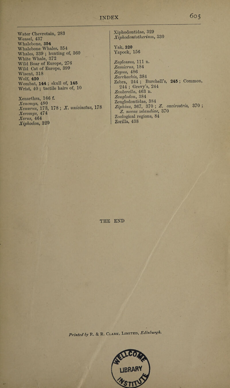 Water Chevrotain, 283 Weasel, 437 Whalebone, 354 Whalebone Whales, 354 Whales, 339 ; hunting of, 360 White Whale, 372 Wild Boar of Europe, 276 Wild Cat of Europe, 399 Wisent, 318 Wolf, 420 Wombat, 144 ; skull of, 145 Wrist, 40 ; tactile hairs of, 10 Xenarthra, 166 f. Xenomys, 480 Xenurus, 173, 178 ; X. unicinctus, 1/8 Xeromys, 474 Xerus, 464 Xijohodon, 329 Xiphodontidae, 329 Xiphodontotherium, 330 Yak, 320 Yapock, 156 Zaglossus, 111 n. Zamicrus, 184 Zapus, 486 Zarrhackis, 384 Zebra, 244 ; Burchell’s, 245 ; Common, 244 ; Grevy’s, 244 Zenker ella, 463 n. Zeuglodon, 384 Zeuglodontidae, 384 Ziphius, 367, 370 ; Z. ^cavirostris, 370 ; Z. novae zelandiae, 370 Zoological regions, 84 Zorilla, 438 THE END Printed by R. & R. Clark, Limited, Edinburgh. LIBRARY