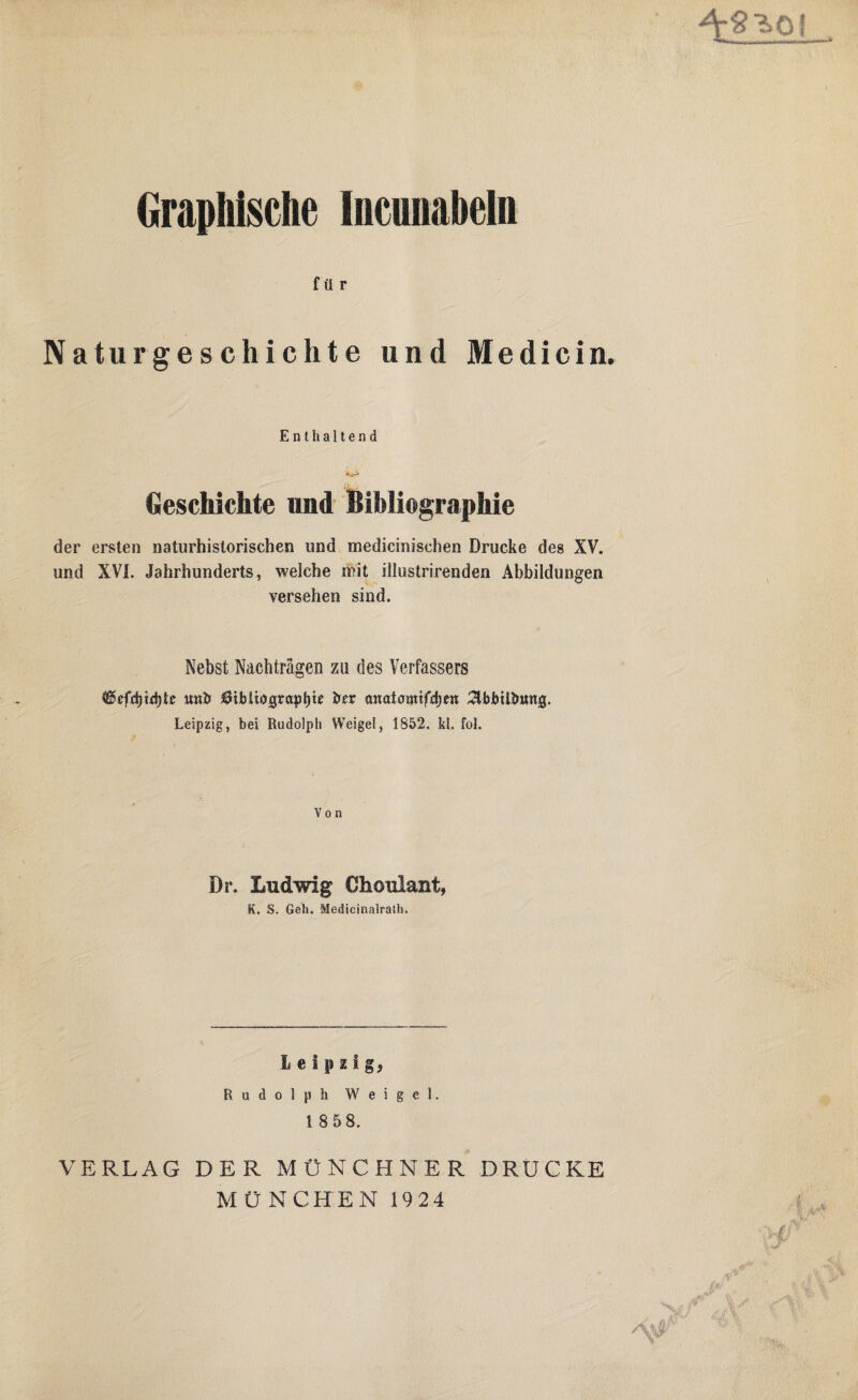Graphische Incunabeln für Naturgeschichte und Medicin. Enthaltend Geschichte und Bibliographie der ersten naturhistorischen und medicinisehen Drucke des XV. und XVI. Jahrhunderts, welche mit illustrirenden Abbildungen versehen sind. Nebst Nachträgen zu des Verfassers tmh $ibUograpl)t£ her önatumifdjeit 2lbbUbttttJg. Leipzig, bei Rudolph Weigel, 1852, kl, fol. Von Dr. Ludwig Choulant, K. S. Geh. Medieinalrath, Leipzig, Rudolph Weigel. 1 8 58. VERLAG DER MÜNCHNER DRUCKE MÜNCHEN 1924