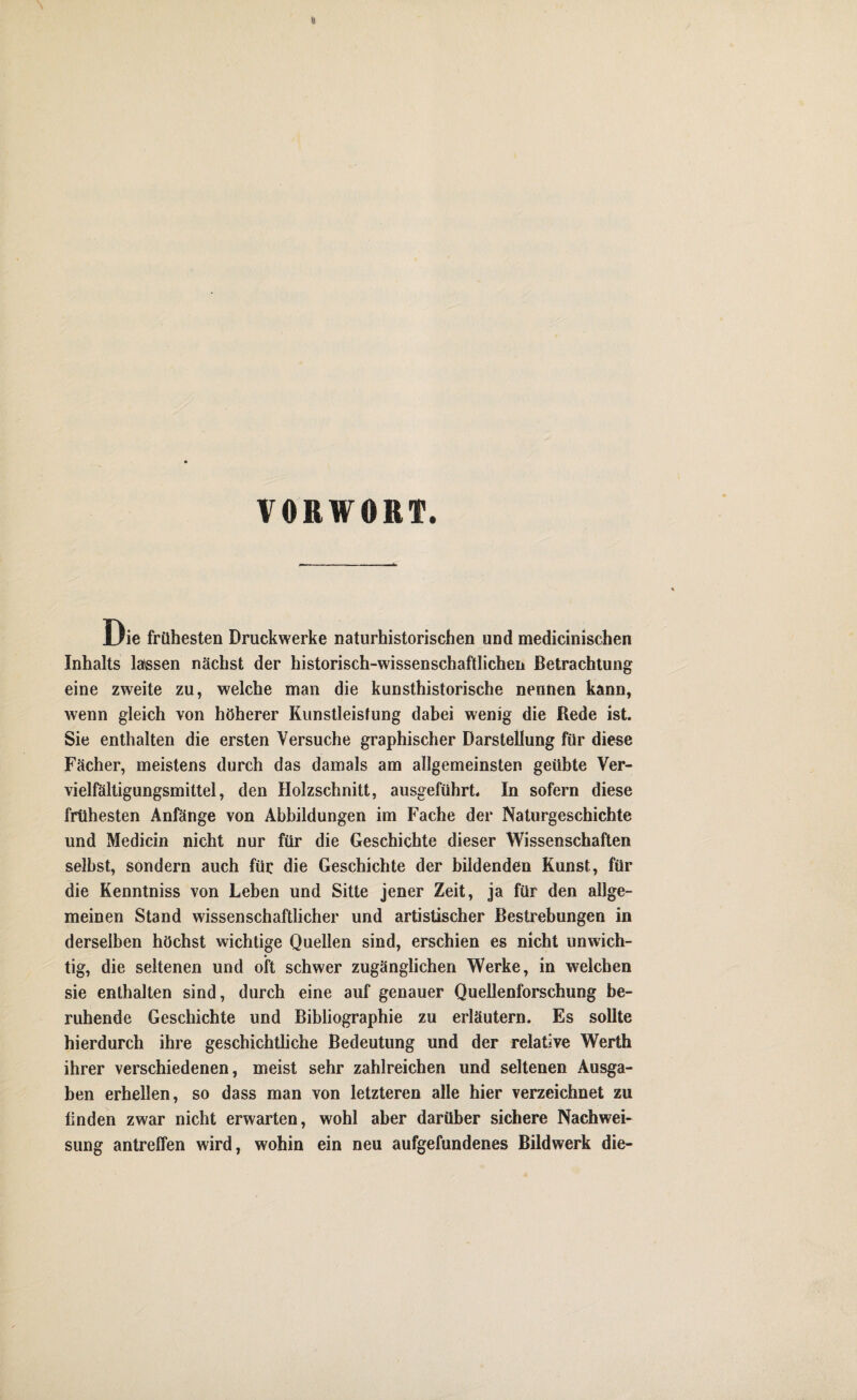 VORWORT. Die frühesten Druckwerke naturhistorischen und medicinischen Inhalts lassen nächst der historisch-wissenschaftlichen Betrachtung eine zweite zu, welche man die kunsthistorische nennen kann, wenn gleich von höherer Kunstleistung dabei wenig die Rede ist. Sie enthalten die ersten Versuche graphischer Darstellung für diese Fächer, meistens durch das damals am allgemeinsten geübte Ver¬ vielfältigungsmittel, den Holzschnitt, ausgeführt. In sofern diese frühesten Anfänge von Abbildungen im Fache der Naturgeschichte und Medicin nicht nur für die Geschichte dieser Wissenschaften selbst, sondern auch für die Geschichte der bildenden Kunst, für die Kenntniss von Leben und Sitte jener Zeit, ja für den allge¬ meinen Stand wissenschaftlicher und artistischer Bestrebungen in derselben höchst wichtige Quellen sind, erschien es nicht unwich¬ tig, die seltenen und oft schwer zugänglichen Werke, in welchen sie enthalten sind, durch eine auf genauer Quellenforschung be¬ ruhende Geschichte und Bibliographie zu erläutern. Es sollte hierdurch ihre geschichtliche Bedeutung und der relative Werth ihrer verschiedenen, meist sehr zahlreichen und seltenen Ausga¬ ben erhellen, so dass man von letzteren alle hier verzeichnet zu tinden zwar nicht erwarten, wohl aber darüber sichere Nachwei¬ sung antreffen wird, wohin ein neu aufgefundenes Bildwerk die-