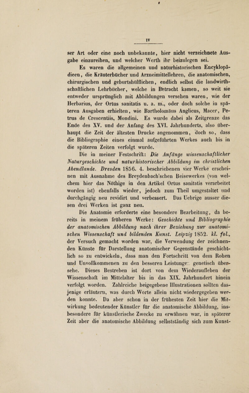 ser Art oder eine noch unbekannte, hier nicht verzeichnete Aus¬ gabe einzureihen, und welcher Werth ihr beizulegen sei. Es waren die allgemeinen und näturhistorischen Encyklopä- dieen, die Kräuterbücher und Arzneimittellehren, die anatomischen, chirurgischen und geburtshülflichen, endlich selbst die landwirt¬ schaftlichen Lehrbücher, welche in Betracht kamen, so weit sie entweder ursprünglich mit Abbildungen versehen waren, wie der Herbarius, der Ortus sanitatis u. a. rn., oder doch solche in spä¬ teren Ausgaben erhielten, wie Bartholomäus Anglicus, Macer, Pe¬ trus de Crescentiis, Mondini. Es wurde dabei als Zeitgrenze das Ende des XV. und der Anfang des XVI. Jahrhunderts, also über¬ haupt die Zeit der ältesten Drucke angenommen, doch so, dass die Bibliographie eines einmal aufgeführten Werkes auch bis in die späteren Zeiten verfolgt wurde. Die in meiner Festschrift: Die Anfänge wissenschaftlicher Naturgeschichte und naturhistorischer Abbildung im christlichen Abendlande. Dresden 1856. 4. beschriebenen vier Werke erschei¬ nen mit Ausnahme des Breydenbach’schen Beisewerkes (von wel¬ chem hier das Nöthige in den Artikel Ortus sanitatis verarbeitet worden ist) ebenfalls wieder, jedoch zum Theil umgestaltet und durchgängig neu revidirt und verbessert. Das Uebrige ausser die¬ sen drei Werken ist ganz neu. Die Anatomie erforderte eine besondere Bearbeitung, da be¬ reits in meinem früheren Werke: Geschichte und Bibliographie der anatomischen Abbildung nach ihrer Beziehung zur anatomi¬ schen Wissenschaft und bildenden Kunst. Leipzig 1852. hl. fol., der Versuch gemacht worden war, die Verwendung der zeichnen¬ den Künste für Darstellung anatomischer Gegenstände geschicht¬ lich so zu entwickeln, dass man den Fortschritt von dem Rohen und Unvollkommenen zu den besseren Leistungen genetisch über¬ sehe. Dieses Bestreben ist dort von dem Wiederaufleben der Wissenschaft im Mittelalter bis in das XIX. Jahrhundert hinein verfolgt worden. Zahlreiche beigegebene Illustrationen sollten das¬ jenige erläutern, was durch Worte allein nicht wiedergegeben wer¬ den konnte. Da aber schon in der frühesten Zeit hier die Mit¬ wirkung bedeutender Künstler für die anatomische Abbildung, ins¬ besondere für künstlerische Zwecke zu erwähnen war, in späterer Zeit aber die anatomische Abbildung selbstständig sich zum Kunst-