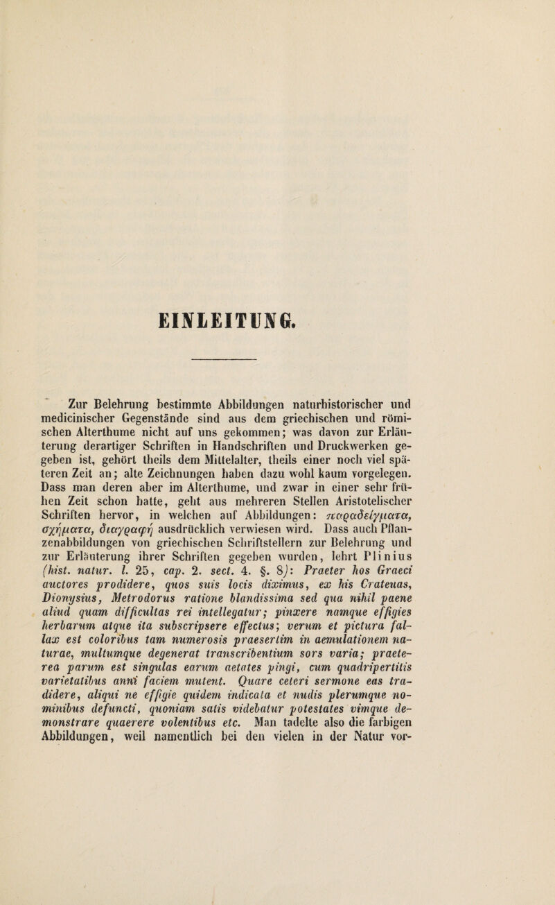 EINLEITUNG. Zur Belehrung bestimmte Abbildungen naturhistorischer und medicinischer Gegenstände sind aus dem griechischen und römi¬ schen Alterthume nicht auf uns gekommen; was davon zur Erläu¬ terung derartiger Schriften in Handschriften und Druckwerken ge¬ geben ist, gehört theils dem Mittelalter, theils einer noch viel spä¬ teren Zeit an; alte Zeichnungen haben dazu wohl kaum Vorgelegen. Dass man deren aber im Alterthume, und zwar in einer sehr frü¬ hen Zeit schon hatte, geht aus mehreren Stellen Aristotelischer Schriften hervor, in welchen auf Abbildungen: jcctQaöetyi-iaxa, Gxvf-taTa, diaygcupr'] ausdrücklich verwiesen wird. Dass auch Pflan- zenabbildungen von griechischen Schriftstellern zur Belehrung und zur Erläuterung ihrer Schriften gegeben wurden, lehrt Plinius (hist, natur. I. 25, cap. 2. sect. 4. §. 8J: Praeter hos Graeci auctores prodidere, quos suis locis diximus, ex kis Crateuas, Dionysius, Metrodorus ratione blandissima sed qua nihil paene aliud quam difficultas rei intellegatur; pinxere namque effigies herbarum atque ita subscripsere effectus; verum et pictura fal- lax est coloribus tarn numerosis praesertim in aemulationem na¬ tur ae, multumque degenerat Irans er ibentium sors varia; praete- rea parum est singulas earum aetates pingi, cum quadripertilis varietatibus anni faciem mutent. Quare ceteri sermone eas tra- didere, aliqui ne effigie quidem iudicata et nudis plerumque no- minibus defuncti, quoniam satis videbatur potestates vimque de- monstrare quaerere volentibus etc. Man tadelte also die farbigen Abbildungen, weil namentlich bei den vielen in der Natur vor-