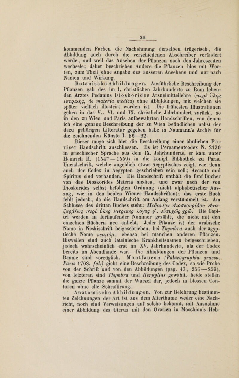 kommenden Farben die Nachahmung derselben trügerisch, die Abbildung auch durch die verschiedenen Abschreiber verändert werde, und weil das Ansehen der Pilanzen nach den Jahreszeiten wechsele; daher beschrieben Andere die Pflanzen blos mit Wor¬ ten, zum Theil ohne Angabe des äusseren Ansehens und nur nach Namen und Wirkung. Botanische Abbildungen. Ausführliche Beschreibung der Pflanzen gab des im I. christlichen Jahrhunderte zu Rom leben¬ den Arztes Pedanius Dioskorides Arzneimittellehre {tcsqL vXrjg laTQixrjg, de materia medica) ohne Abbildungen, mit welchen sie später vielfach illustrirt worden ist. Die frühesten Illustrationen gehen in das V., VI. und IX. christliche Jahrhundert zurück, so in den zu Wien und Paris aufbewahrten Handschriften, von denen ich eine genaue Beschreibung der zu Wien befindlichen nebst der dazu gehörigen Litteratur gegeben habe in Naumann’s Archiv für die zeichnenden Künste I. 56—62. Dieser möge sich hier die Beschreibung einer ähnlichen Pa¬ riser Handschrift anschliessen. Es ist Pergamentcodex N. 2130 in griechischer Sprache aus dem IX. Jahrhunderte, er kam unter Heinrich II. (1547—1559) in die königl. Bibliothek zu Paris. Uncialschrift, weiche angeblich etwas Aegyptiscbes zeigt, wie denn auch der Codex in Aegypten geschrieben sein soll; Accente und Spiritus sind vorhanden. Die Handschrift enthält die fünf Bücher von des Dioskorides Materia medica, und zwar nach der von Dioskorides selbst befolgten Ordnung (nicht alphabetischer Aus¬ zug, wie in den beiden Wiener Handschriften); das erste Buch fehlt jedoch, da die Handschrift am Anfang verstümmelt ist. Am Schlüsse des dritten Buches steht: Iledccvlov AcoerxovQldov Ava- Kaoßeajg tceqI vlrjg iarQtxrjg loyog y. evivywg xqoj. Die Capi- tel werden in fortlaufender Nummer gezählt, die nicht mit den einzelnen Büchern neu anhebt. Jeder Pflanze ist der arabische Name in Neskischrift beigeschrieben, bei Thymbra auch der ägyp¬ tische Name vefnuo^i, ebenso bei manchen anderen Pflanzen. Bisweilen sind auch lateinische Krankheitsnamen beigeschriebeh, jedoch wahrscheinlich erst im XV. Jahrhunderte, als der Codex bereits im Abendlande war. Die Abbildungen der Pflanzen und Bäume sind vorzüglich. Montfaucon (Palaeographia, graeca, Paris 1708. fol.) giebt eine Beschreibung des Codex, so wie Probe von der Schrift und von den Abbildungen (pag. 43, 256 — 259), von letzteren sind Thymbra und Herpyllus gewählt, beide stellen die ganze Pflanze sammt der Wurzel dar, jedoch in blossen Con- turen ohne alle Schraffirung. A n a t o in i s c h e A b b i 1 d u n g e n. Von zur Belehrung bestimm¬ ten Zeichnungen der Art ist aus dem Alterthume weder eine Nach¬ richt, noch sind Verweisungen auf solche bekannt, mit Ausnahme einer Abbildung des Uterus mit den Ovarien in Moschion’s Heb-