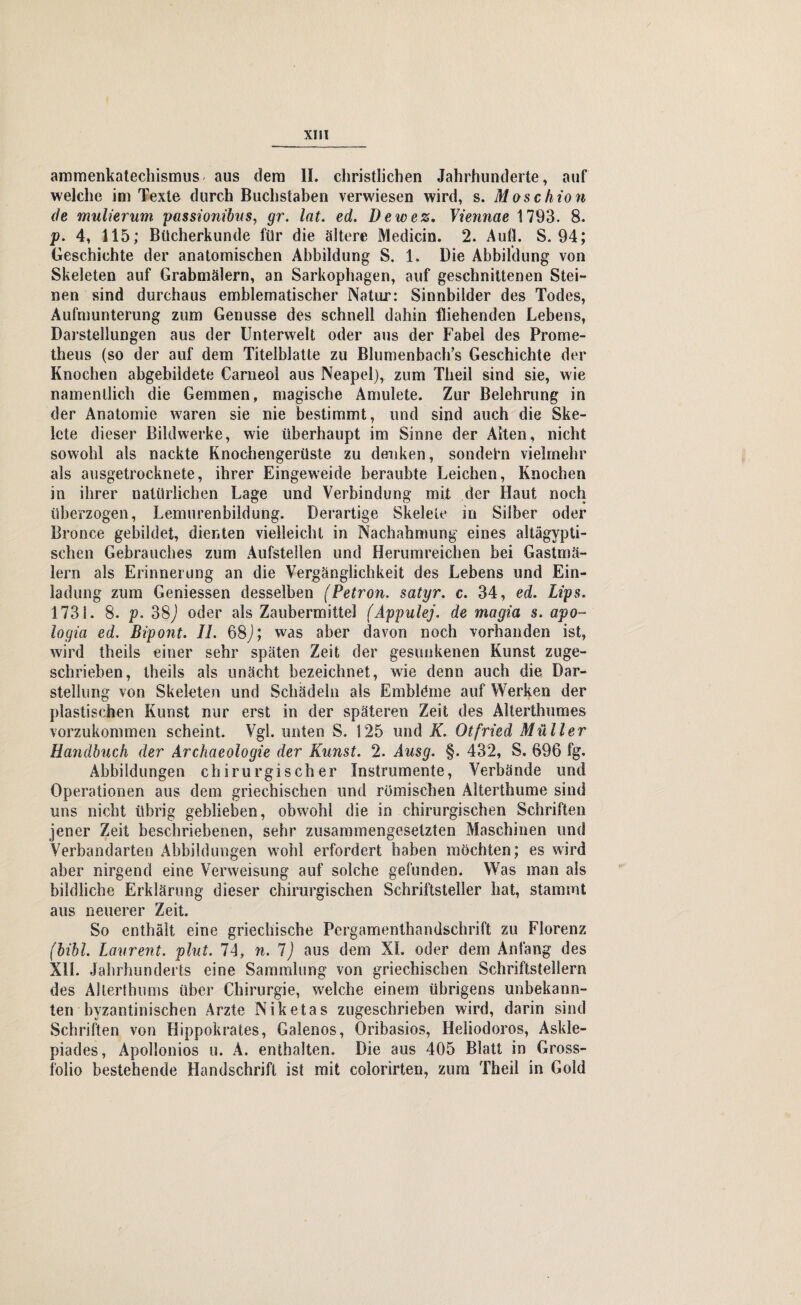 XHI ammenkatechismus aus dem II. christlichen Jahrhunderte, auf welche im Texte durch Buchstaben verwiesen wird, s. Moschion de mulierum passionibus, gr. lat. ed. Dewez. Viennae 1793. 8. p. 4, 115; Bücherkunde für die ältere Medicin. 2. Aull. S. 94; Geschichte der anatomischen Abbildung S. 1. Die Abbildung von Skeleten auf Grabmälern, an Sarkophagen, auf geschnittenen Stei¬ nen sind durchaus emblematischer Natur: Sinnbilder des Todes, Aufmunterung zum Genüsse des schnell dahin fliehenden Lebens, Darstellungen aus der Unterwelt oder aus der Fabel des Prome¬ theus (so der auf dem Titelblatte zu Blumenbach’s Geschichte der Knochen abgebildete Carneol aus Neapel), zum Tlieil sind sie, wie namentlich die Gemmen, magische Amulete. Zur Belehrung in der Anatomie waren sie nie bestimmt, und sind auch die Ske¬ lete dieser Bildwerke, wie überhaupt im Sinne der Alten, nicht sowohl als nackte Knochengerüste zu denken, sondern vielmehr als ausgetrocknete, ihrer Eingeweide beraubte Leichen, Knochen in ihrer natürlichen Lage und Verbindung mit der Haut noch überzogen, Lemurenbildung. Derartige Skelete in Silber oder Bronce gebildet, dienten vielleicht in Nachahmung eines altägypti¬ schen Gebrauches zum Aufsteilen und Herumreichen bei Gastrnä- lern als Erinnerung an die Vergänglichkeit des Lebens und Ein¬ ladung zum Gemessen desselben (Petron, satyr. c. 34, ed. Lips. 1731. 8. p. 38J oder als Zaubermittel (Appulej. de magia s. apo~ logia ed. Bipont. II. 68J; was aber davon noch vorhanden ist, wird theils einer sehr späten Zeit der gesunkenen Kunst zuge¬ schrieben, theils als unächt bezeichnet, wie denn auch die Dar¬ stellung von Skeleten und Schädeln als Embldme auf Werken der plastischen Kunst nur erst in der späteren Zeit des Alterthumes vorzukommen scheint. Vgl. unten S. 125 und K. Otfried Müller Handbuch der Archaeologie der Kunst. 2. Ausg. §. 432, S, 896 fg. Abbildungen chirurgischer Instrumente, Verbände und Operationen aus dem griechischen und römischen Alterthume sind uns nicht übrig geblieben, obwohl die in chirurgischen Schriften jener Zeit beschriebenen, sehr zusammengesetzten Maschinen und Verbandarten Abbildungen wohl erfordert haben möchten; es wird aber nirgend eine Verweisung auf solche gefunden. Was man als bildliche Erklärung dieser chirurgischen Schriftsteller hat, stammt aus neuerer Zeit. So enthält eine griechische Pergamenthandschrift zu Florenz (bibl. Laurent, plut. II, n. 1) aus dem XL oder dem Anfang des XD. Jahrhunderts eine Sammlung von griechischen Schriftstellern des Alterthums über Chirurgie, welche einem übrigens unbekann¬ ten byzantinischen Arzte Niketas zugeschrieben wird, darin sind Schriften von Hippokrates, Gaienos, Oribasios, Heliodoros, Askle- piades, Äpollonios u. A. enthalten. Die aus 405 Blatt in Gross¬ folio bestehende Handschrift ist mit colorirten, zum Thell in Gold