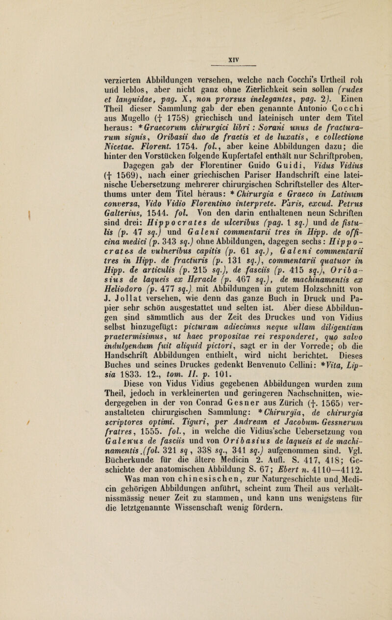 verzierten Abbildungen versehen, welche nach Cocchi’s Urtheil roll und leblos, aber nicht ganz ohne Zierlichkeit sein sollen (rüdes et languidae, pag. X, non prorsus inelegantes, pag. 2). Einen Theil dieser Sammlung gab der eben genannte Antonio Cocchi aus Mugello (+ 1758) griechisch und lateinisch unter dem Titel heraus: *Graecorum chtrurgici libri : Sorani unus de fractura- rum signis, Oribasii duo de fraetis et de luxatis, e collectione Nicetae. Florent. 1754. fol., aber keine Abbildungen dazu; die hinter den Vorstücken folgende Kupfertafel enthält nur Schriftproben. Dagegen gab der Florentiner Guido Guidi, Vidus Vidius (f 1569), nach einer griechischen Pariser Handschrift eine latei¬ nische Uebersetzung mehrerer chirurgischen Schriftsteller des Alter¬ thums unter dem Titel heraus: * Chirurgia. e Graeco in Latinum conversa, Vido Vidio Florentino interprete. Paris, excud. Petrus Galterius, 1544. fol. Von den darin enthaltenen neun Schriften sind drei: Hipp o erates de ulceribus (pag. 1 sg.) und de fistu- lis (p. 47 sq.) und Galeni commentarii tres in Hipp, de offi- cina medici (p. 343 sq.) ohne Abbildungen, dagegen sechs: Hippo- crate-s de vulneribus capitis (p. 61 sq.), Galeni commentarii tres in Hipp, de fracturis (p. 131 sq.), commentarii quatuor in Hipp, de articulis (p. 215 sq.), de fasciis (p. 415 sq.), Oriba- sius de laqueis ex Heracle (p. 467 sq.), de machinamentis ex Heliodoro (p. All sq.). mit Abbildungen in gutem Holzschnitt von J. Jollat versehen, wie denn das ganze Buch in Druck und Pa¬ pier sehr schön ausgestattet und selten ist. Aber diese Abbildun¬ gen sind sämmtlich aus der Zeit des Druckes und von Vidius selbst hinzugefügt: picturam adiecimus neque ullam diligentiam praetermisimus, ut haec propositae rei responderet, quo salvo indulgendum fuit aliquid pictori, sagt er in der Vorrede; ob die Handschrift Abbildungen enthielt, wird nicht berichtet. Dieses Buches und seines Druckes gedenkt Benvenuto Cellini: *Vita, Lip- sia 1833. 12., tom. II. p. 101. Diese von Vidus Vidius gegebenen Abbildungen wurden zum Theil, jedoch in verkleinerten und geringeren Nachschnitten, wie¬ dergegeben in der von Conrad Gesner aus Zürich (f. 1565) ver¬ anstalteten chirurgischen Sammlung: * Chirurgia, de chirurgia scriptores optimi. Tiguri, per Andream et Jacobum. Gessnerum fratres, 1555. fol., in welche die Vidius’sche Uebersetzung von Galen'us de fasciis und von Oribasius de laqueis et de machi¬ namentis .(fol. 321 sq , 338 sq., 341 sq.) aufgenommen sind. Vgl. Bücherkunde für die ältere Medicin 2. Aufl. S. 417, 418; Ge¬ schichte der anatomischen Abbildung S. 67; Ebert n. 4110—4112. Was man von chinesischen, zur Naturgeschichte und.Medi¬ cin gehörigen Abbildungen anführt, scheint zum Theil aus verhalt- nissmässig neuer Zeit zu stammen, und kann uns wenigstens für die letztgenannte Wissenschaft wenig fördern.