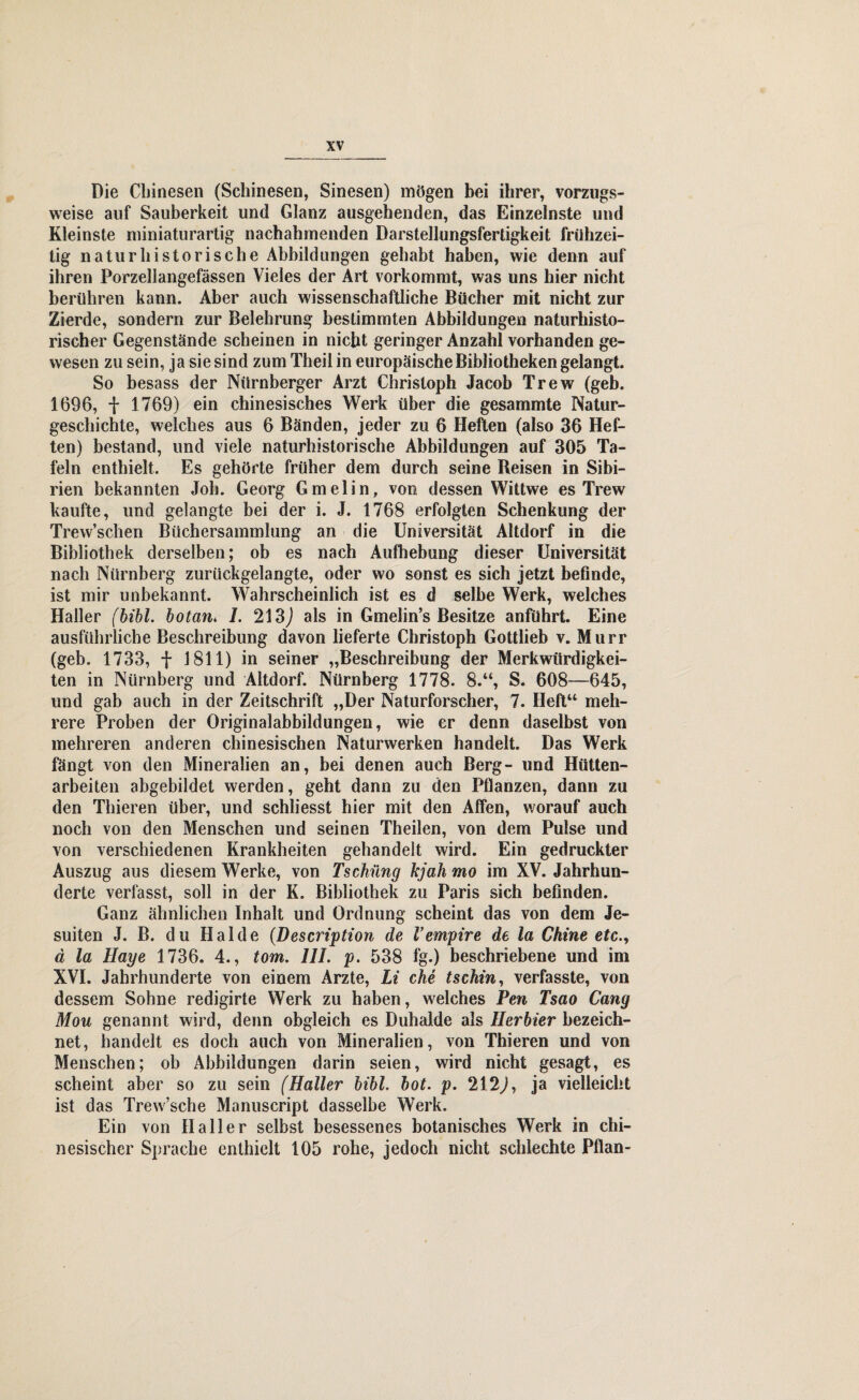 Die Chinesen (Schinesen, Sinesen) mögen bei ihrer, vorzugs¬ weise auf Sauberkeit und Glanz ausgehenden, das Einzelnste und Kleinste miniaturartig nachahmenden Darstellungsfertigkeit frühzei¬ tig naturhistorische Abbildungen gehabt haben, wie denn auf ihren Porzellangefässen Vieles der Art vorkommt, was uns hier nicht berühren kann. Aber auch wissenschaftliche Bücher mit nicht zur Zierde, sondern zur Belehrung bestimmten Abbildungen naturhisto¬ rischer Gegenstände scheinen in nicht geringer Anzahl vorhanden ge¬ wesen zu sein, ja sie sind zum Theil in europäische Bibliotheken gelangt. So besass der Nürnberger Arzt Christoph Jacob Trew (geb. 1696, + 1769) ein chinesisches Werk über die gesammte Natur¬ geschichte, welches aus 6 Bänden, jeder zu 6 Heften (also 36 Hef¬ ten) bestand, und viele naturhistorische Abbildungen auf 305 Ta¬ feln enthielt. Es gehörte früher dem durch seine Beisen in Sibi¬ rien bekannten Job. Georg Gmelin, von dessen Wittwe es Trew kaufte, und gelangte bei der i. J. 1768 erfolgten Schenkung der Trevv’schen Büchersammlung an die Universität Altdorf in die Bibliothek derselben; ob es nach Aufhebung dieser Universität nach Nürnberg zurückgelangte, oder wo sonst es sich jetzt befinde, ist mir unbekannt. Wahrscheinlich ist es d selbe Werk, welches Haller (bibl. botan* 1. 213,) als in Gmelin’s Besitze anführt. Eine ausführliche Beschreibung davon lieferte Christoph Gottlieb v. Murr (geb. 1733, f 1811) in seiner „Beschreibung der Merkwürdigkei¬ ten in Nürnberg und Altdorf. Nürnberg 1778. 8.“, S. 608—645, und gab auch in der Zeitschrift „Der Naturforscher, 7. Heft“ meh¬ rere Proben der Originalabbildungen, wie er denn daselbst von mehreren anderen chinesischen Naturwerken handelt. Das Werk fängt von den Mineralien an, bei denen auch Berg- und Hütten¬ arbeiten abgebildet werden, geht dann zu den Pflanzen, dann zu den Thieren über, und schliesst hier mit den Affen, worauf auch noch von den Menschen und seinen Theilen, von dem Pulse und von verschiedenen Krankheiten gehandelt wird. Ein gedruckter Auszug aus diesem Werke, von Tschüng kjah mo im XV. Jahrhun¬ derte verfasst, soll in der K. Bibliothek zu Paris sich befinden. Ganz ähnlichen Inhalt und Ordnung scheint das von dem Je¬ suiten J. B. du Halde (Description de V empire de la Chine etc., ä la Haye 1736. 4., tom. 111. p. 538 fg.) beschriebene und im XVI. Jahrhunderte von einem Arzte, Li che tschin, verfasste, von dessem Sohne redigirte Werk zu haben, welches Pen Tsao Cang Mou genannt wird, denn obgleich es Duhalde als Herbier bezeich¬ net, handelt es doch auch von Mineralien, von Thieren und von Menschen; ob Abbildungen darin seien, wird nicht gesagt, es scheint aber so zu sein (Haller bibl. bot. p. 212,), ja vielleicht ist das Trew’sche Manuscript dasselbe Werk. Ein von Haller selbst besessenes botanisches Werk in chi¬ nesischer Sprache enthielt 105 rohe, jedoch nicht schlechte Pflan-