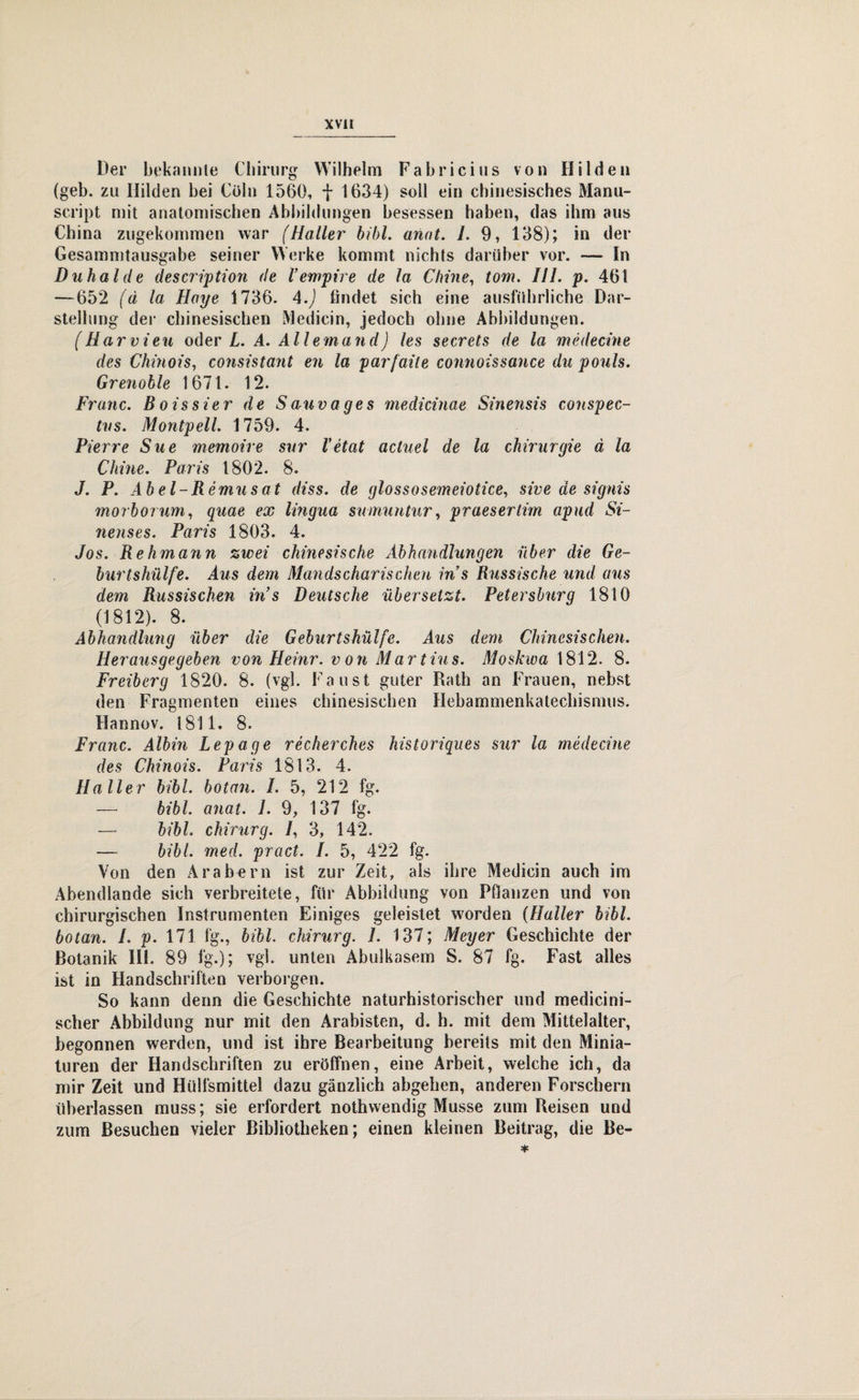 Der bekannte Chirurg Wilhelm Fabricius von Hilden (geh. zu Hilden hei Cöln 1560, f 1634) soll ein chinesisches Manu- script mit anatomischen Abbildungen besessen haben, das ihm aus China zugekommen war (Haller bihl. anat. 1. 9, 138); in der Gesammtausgabe seiner Werke kommt nichts darüber vor. — In D uh aide description de Vempire de la Chine, tom. III. p. 461 — 652 (d la Haye 1736. 4.) findet sich eine ausführliche Dar¬ stellung der chinesischen Medicin, jedoch ohne Abbildungen. (Harrien oder L. A. Allemand) les secrets de la medecine des Chinois, consistant en la par/aile connoissance du pouls. Grenoble 1671. 12. Franc. Boissier de Sauvages medicinae Sinevisis conspec- tvs. Montpell. 1759. 4. Pierre Sue memoire sur Vetat actuel de la Chirurgie ä la Chine. Paris 1802. 8. J. P. Abel-R emusat diss. de glossosemeiotice, sive de signis morborum, quae ex lingua sumuntur, praesertim apud Si- ?ienses. Paris 1803. 4. Jos. Rehmann zwei chinesische Abhandlungen über die Ge¬ burtshülfe. Aus dem Mandschurischen ins Russische und aus dem Russischen in’s Deutsche übersetzt. Petersburg 1810 (1812). 8. Abhandlimg über die Geburtshülfe. Aus dem Chinesischen. Herausgegeben von Heinr. von Martins. Moskwa 1812. 8. Freiberg 1820. 8. (vgl. Faust guter Rath an Frauen, nebst den Fragmenten eines chinesischen Hebammenkatechismus. Hannov. 1811. 8. Franc. Albin Lepage recherches historiques sur la medecine des Chinois. Paris 1813. 4. Haller bibl. botan. I. 5, 212 fg. — bibl. anat. 1. 9, 137 fg. — bibl. chirurg. /, 3, 142. — bibl. med. pract. I. 5, 422 fg. Von den Arabern ist zur Zeit, als ihre Medicin auch im Abendlande sich verbreitete, für Abbildung von Pflanzen und von chirurgischen Instrumenten Einiges geleistet worden (Haller bibl. botan. I. p. 171 fg., bibl. chirurg. 1. 137; Meyer Geschichte der Botanik HI. 89 fg.); vgl. unten Abulkasem S. 87 fg. Fast alles ist in Handschriften verborgen. So kann denn die Geschichte naturhistorischer und medicini- scher Abbildung nur mit den Arabisten, d. h. mit dem Mittelalter, begonnen werden, und ist ihre Bearbeitung bereits mit den Minia¬ turen der Handschriften zu eröffnen, eine Arbeit, welche ich, da mir Zeit und Hülfsmittel dazu gänzlich abgehen, anderen Forschern überlassen muss; sie erfordert nothwendig Müsse zum Reisen und zum Besuchen vieler Bibliotheken; einen kleinen Beitrag, die Be-